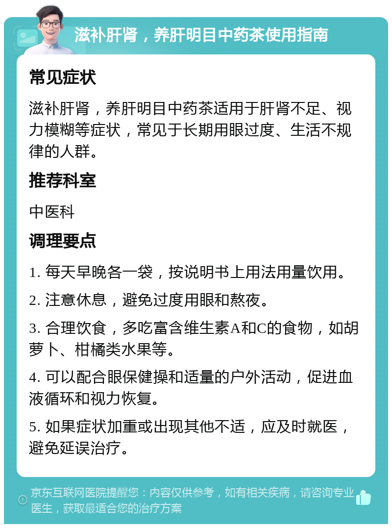 滋补肝肾，养肝明目中药茶使用指南 常见症状 滋补肝肾，养肝明目中药茶适用于肝肾不足、视力模糊等症状，常见于长期用眼过度、生活不规律的人群。 推荐科室 中医科 调理要点 1. 每天早晚各一袋，按说明书上用法用量饮用。 2. 注意休息，避免过度用眼和熬夜。 3. 合理饮食，多吃富含维生素A和C的食物，如胡萝卜、柑橘类水果等。 4. 可以配合眼保健操和适量的户外活动，促进血液循环和视力恢复。 5. 如果症状加重或出现其他不适，应及时就医，避免延误治疗。