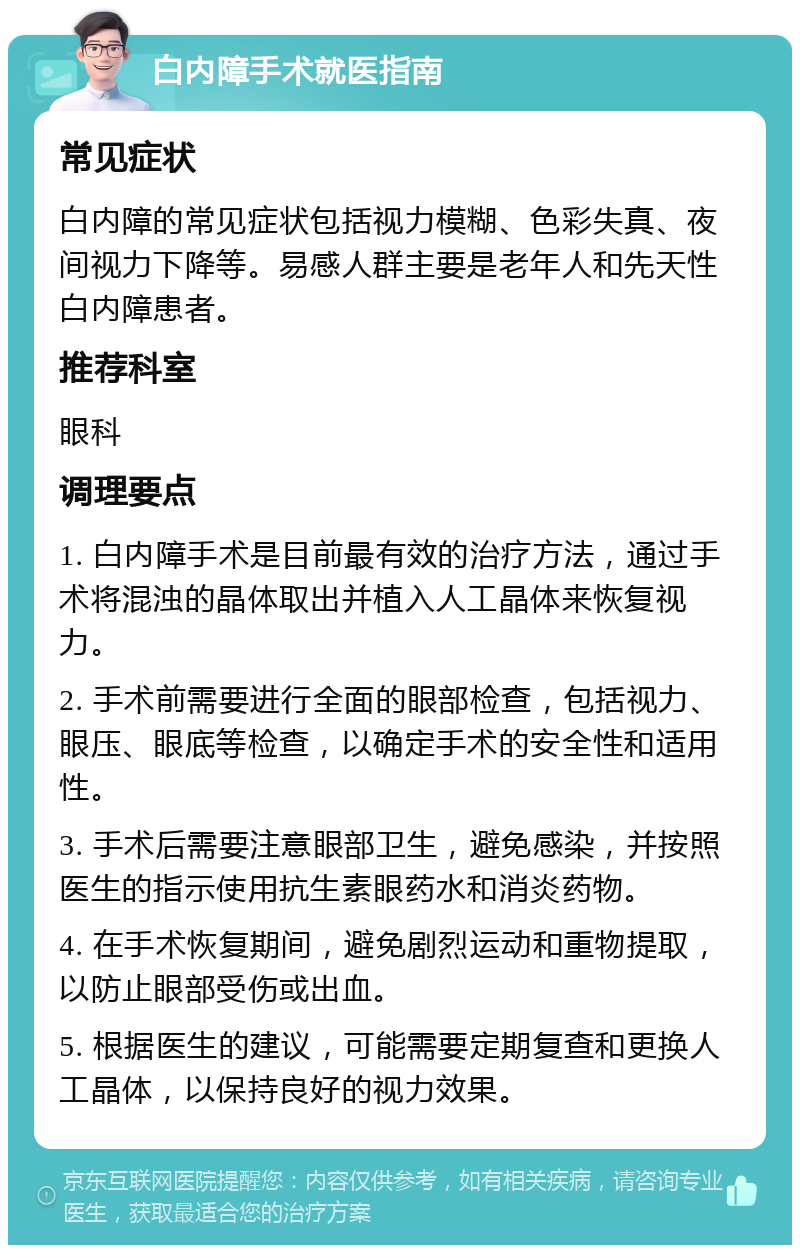 白内障手术就医指南 常见症状 白内障的常见症状包括视力模糊、色彩失真、夜间视力下降等。易感人群主要是老年人和先天性白内障患者。 推荐科室 眼科 调理要点 1. 白内障手术是目前最有效的治疗方法，通过手术将混浊的晶体取出并植入人工晶体来恢复视力。 2. 手术前需要进行全面的眼部检查，包括视力、眼压、眼底等检查，以确定手术的安全性和适用性。 3. 手术后需要注意眼部卫生，避免感染，并按照医生的指示使用抗生素眼药水和消炎药物。 4. 在手术恢复期间，避免剧烈运动和重物提取，以防止眼部受伤或出血。 5. 根据医生的建议，可能需要定期复查和更换人工晶体，以保持良好的视力效果。