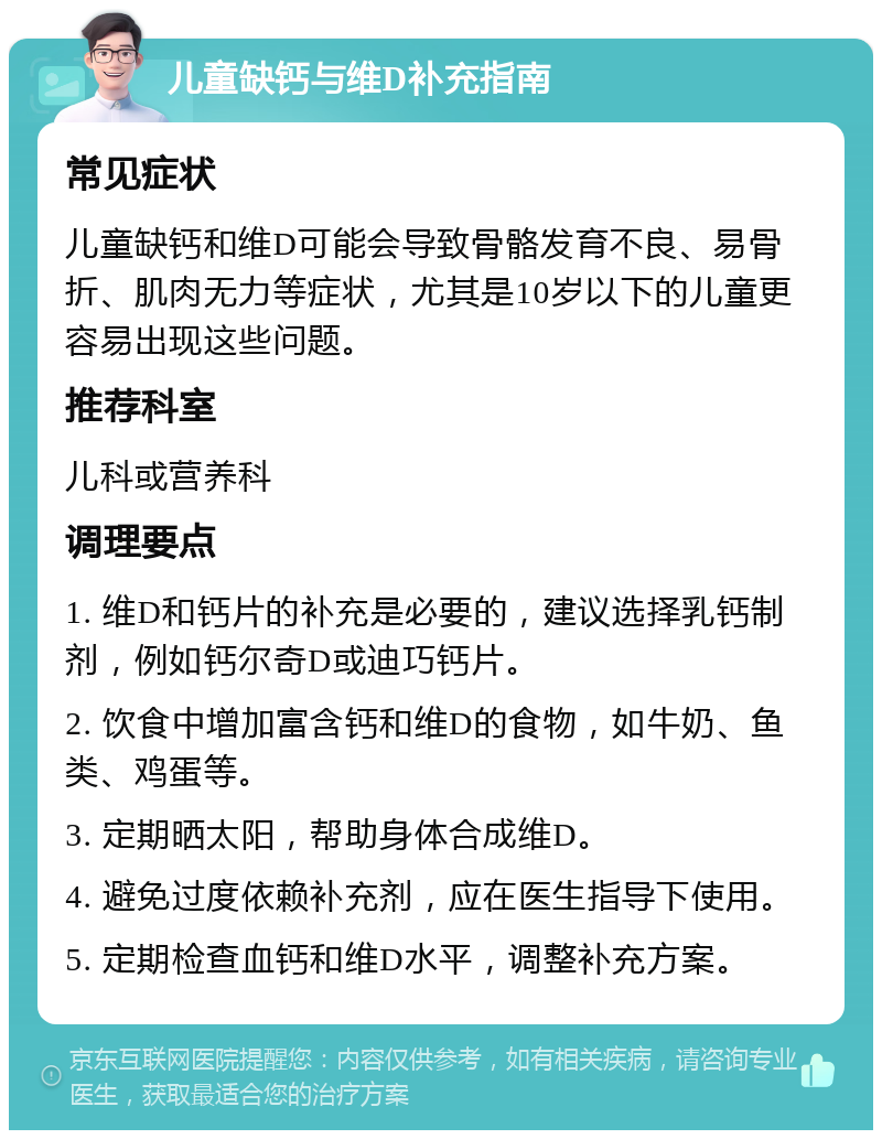 儿童缺钙与维D补充指南 常见症状 儿童缺钙和维D可能会导致骨骼发育不良、易骨折、肌肉无力等症状，尤其是10岁以下的儿童更容易出现这些问题。 推荐科室 儿科或营养科 调理要点 1. 维D和钙片的补充是必要的，建议选择乳钙制剂，例如钙尔奇D或迪巧钙片。 2. 饮食中增加富含钙和维D的食物，如牛奶、鱼类、鸡蛋等。 3. 定期晒太阳，帮助身体合成维D。 4. 避免过度依赖补充剂，应在医生指导下使用。 5. 定期检查血钙和维D水平，调整补充方案。