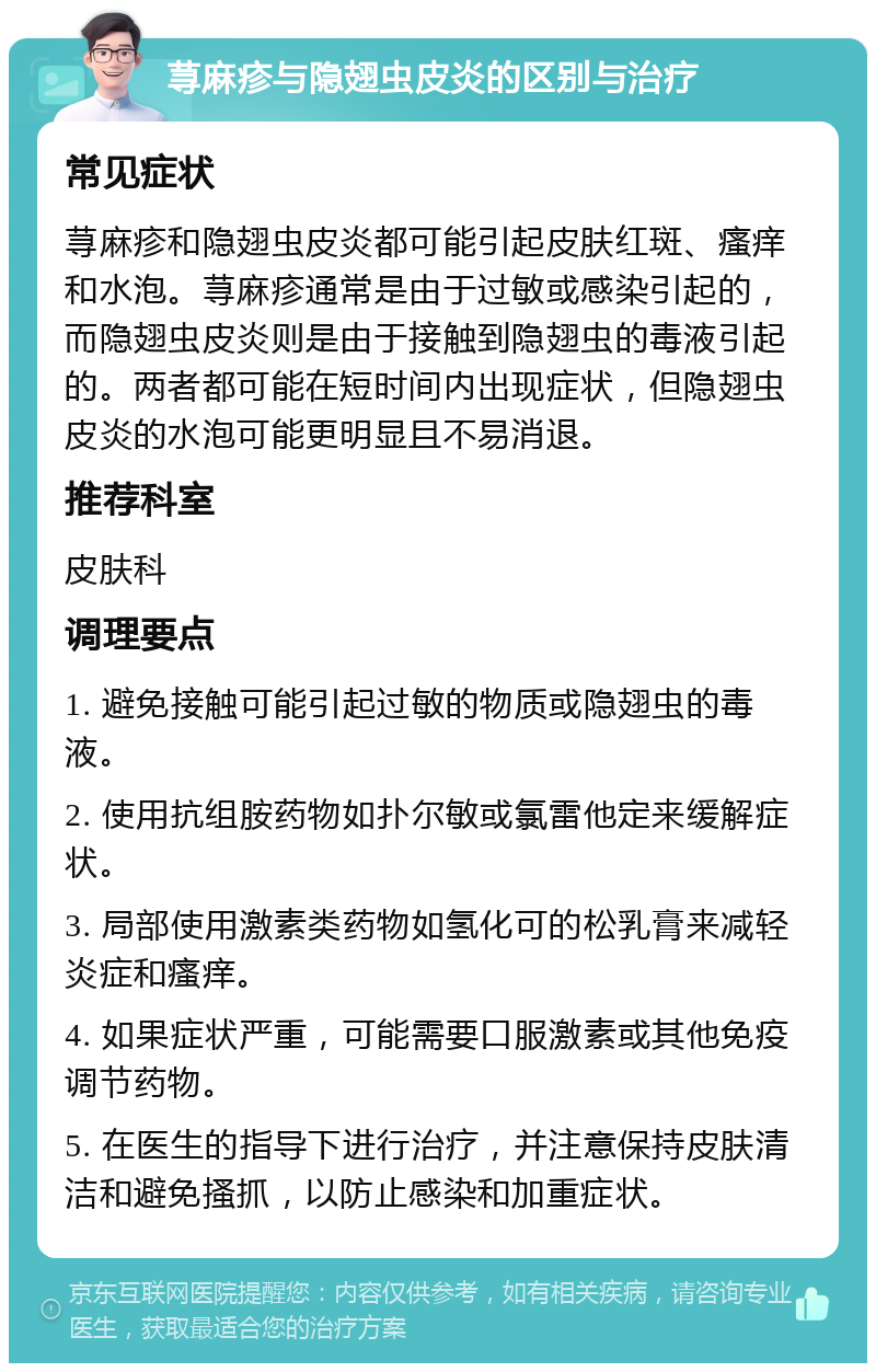 荨麻疹与隐翅虫皮炎的区别与治疗 常见症状 荨麻疹和隐翅虫皮炎都可能引起皮肤红斑、瘙痒和水泡。荨麻疹通常是由于过敏或感染引起的，而隐翅虫皮炎则是由于接触到隐翅虫的毒液引起的。两者都可能在短时间内出现症状，但隐翅虫皮炎的水泡可能更明显且不易消退。 推荐科室 皮肤科 调理要点 1. 避免接触可能引起过敏的物质或隐翅虫的毒液。 2. 使用抗组胺药物如扑尔敏或氯雷他定来缓解症状。 3. 局部使用激素类药物如氢化可的松乳膏来减轻炎症和瘙痒。 4. 如果症状严重，可能需要口服激素或其他免疫调节药物。 5. 在医生的指导下进行治疗，并注意保持皮肤清洁和避免搔抓，以防止感染和加重症状。