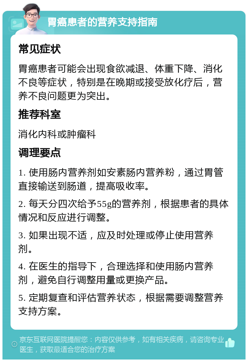 胃癌患者的营养支持指南 常见症状 胃癌患者可能会出现食欲减退、体重下降、消化不良等症状，特别是在晚期或接受放化疗后，营养不良问题更为突出。 推荐科室 消化内科或肿瘤科 调理要点 1. 使用肠内营养剂如安素肠内营养粉，通过胃管直接输送到肠道，提高吸收率。 2. 每天分四次给予55g的营养剂，根据患者的具体情况和反应进行调整。 3. 如果出现不适，应及时处理或停止使用营养剂。 4. 在医生的指导下，合理选择和使用肠内营养剂，避免自行调整用量或更换产品。 5. 定期复查和评估营养状态，根据需要调整营养支持方案。