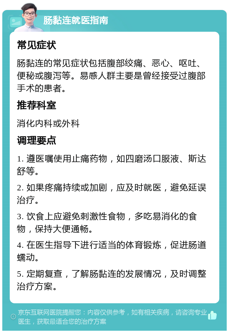 肠黏连就医指南 常见症状 肠黏连的常见症状包括腹部绞痛、恶心、呕吐、便秘或腹泻等。易感人群主要是曾经接受过腹部手术的患者。 推荐科室 消化内科或外科 调理要点 1. 遵医嘱使用止痛药物，如四磨汤口服液、斯达舒等。 2. 如果疼痛持续或加剧，应及时就医，避免延误治疗。 3. 饮食上应避免刺激性食物，多吃易消化的食物，保持大便通畅。 4. 在医生指导下进行适当的体育锻炼，促进肠道蠕动。 5. 定期复查，了解肠黏连的发展情况，及时调整治疗方案。