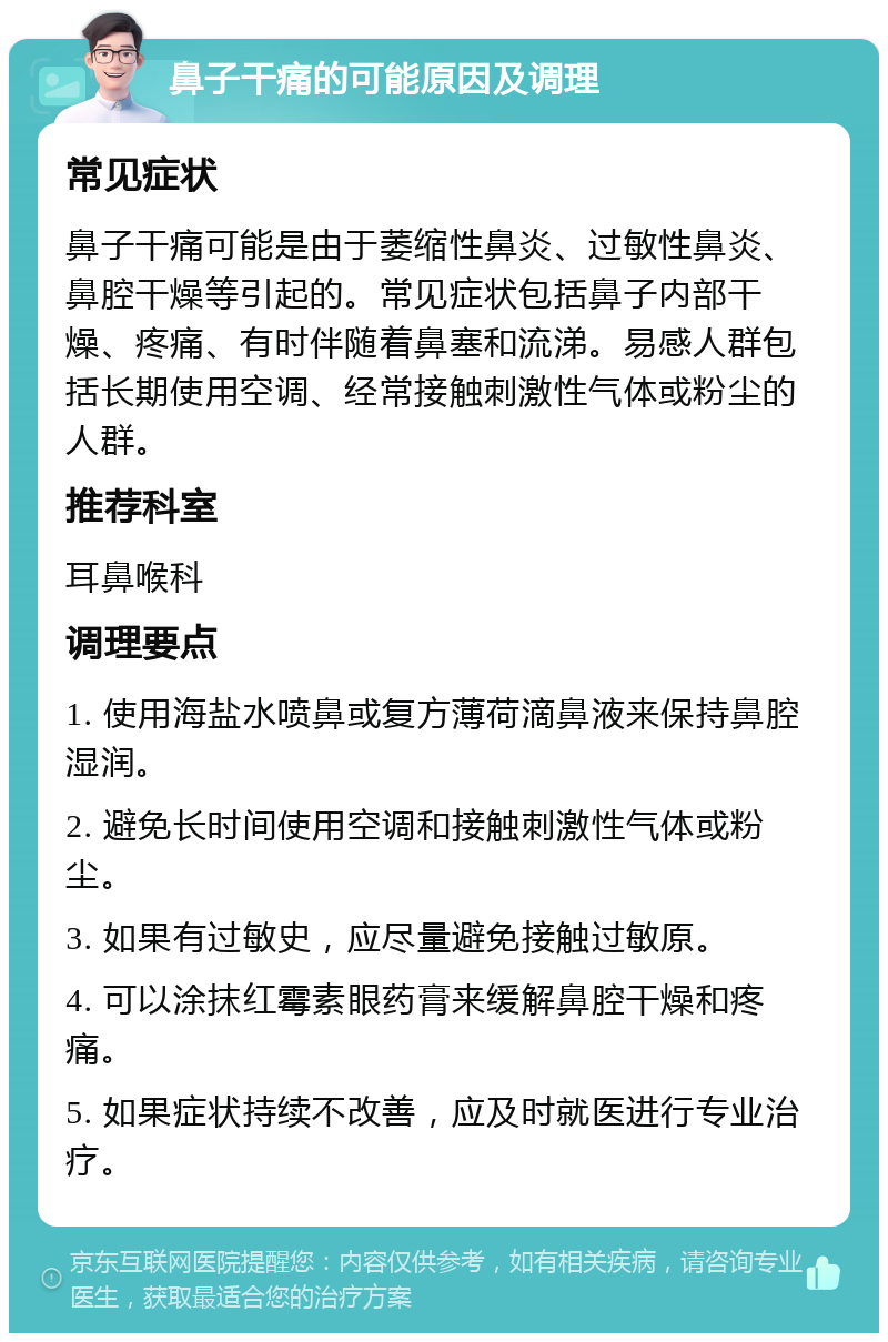 鼻子干痛的可能原因及调理 常见症状 鼻子干痛可能是由于萎缩性鼻炎、过敏性鼻炎、鼻腔干燥等引起的。常见症状包括鼻子内部干燥、疼痛、有时伴随着鼻塞和流涕。易感人群包括长期使用空调、经常接触刺激性气体或粉尘的人群。 推荐科室 耳鼻喉科 调理要点 1. 使用海盐水喷鼻或复方薄荷滴鼻液来保持鼻腔湿润。 2. 避免长时间使用空调和接触刺激性气体或粉尘。 3. 如果有过敏史，应尽量避免接触过敏原。 4. 可以涂抹红霉素眼药膏来缓解鼻腔干燥和疼痛。 5. 如果症状持续不改善，应及时就医进行专业治疗。