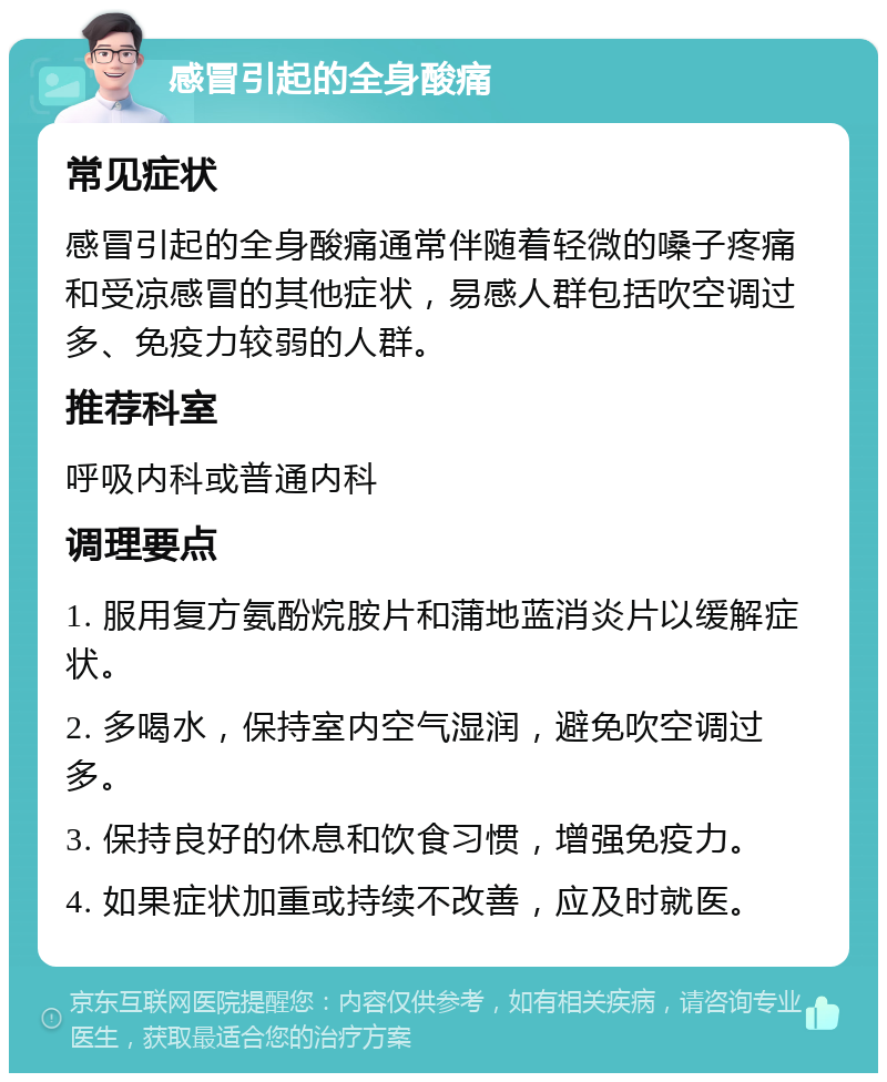 感冒引起的全身酸痛 常见症状 感冒引起的全身酸痛通常伴随着轻微的嗓子疼痛和受凉感冒的其他症状，易感人群包括吹空调过多、免疫力较弱的人群。 推荐科室 呼吸内科或普通内科 调理要点 1. 服用复方氨酚烷胺片和蒲地蓝消炎片以缓解症状。 2. 多喝水，保持室内空气湿润，避免吹空调过多。 3. 保持良好的休息和饮食习惯，增强免疫力。 4. 如果症状加重或持续不改善，应及时就医。