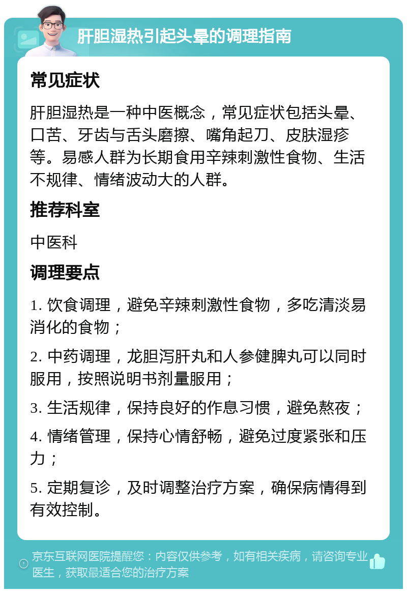 肝胆湿热引起头晕的调理指南 常见症状 肝胆湿热是一种中医概念，常见症状包括头晕、口苦、牙齿与舌头磨擦、嘴角起刀、皮肤湿疹等。易感人群为长期食用辛辣刺激性食物、生活不规律、情绪波动大的人群。 推荐科室 中医科 调理要点 1. 饮食调理，避免辛辣刺激性食物，多吃清淡易消化的食物； 2. 中药调理，龙胆泻肝丸和人参健脾丸可以同时服用，按照说明书剂量服用； 3. 生活规律，保持良好的作息习惯，避免熬夜； 4. 情绪管理，保持心情舒畅，避免过度紧张和压力； 5. 定期复诊，及时调整治疗方案，确保病情得到有效控制。