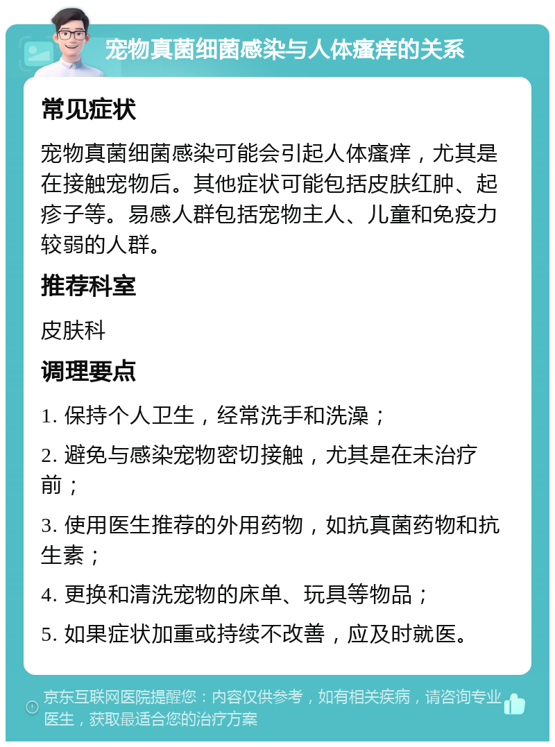 宠物真菌细菌感染与人体瘙痒的关系 常见症状 宠物真菌细菌感染可能会引起人体瘙痒，尤其是在接触宠物后。其他症状可能包括皮肤红肿、起疹子等。易感人群包括宠物主人、儿童和免疫力较弱的人群。 推荐科室 皮肤科 调理要点 1. 保持个人卫生，经常洗手和洗澡； 2. 避免与感染宠物密切接触，尤其是在未治疗前； 3. 使用医生推荐的外用药物，如抗真菌药物和抗生素； 4. 更换和清洗宠物的床单、玩具等物品； 5. 如果症状加重或持续不改善，应及时就医。