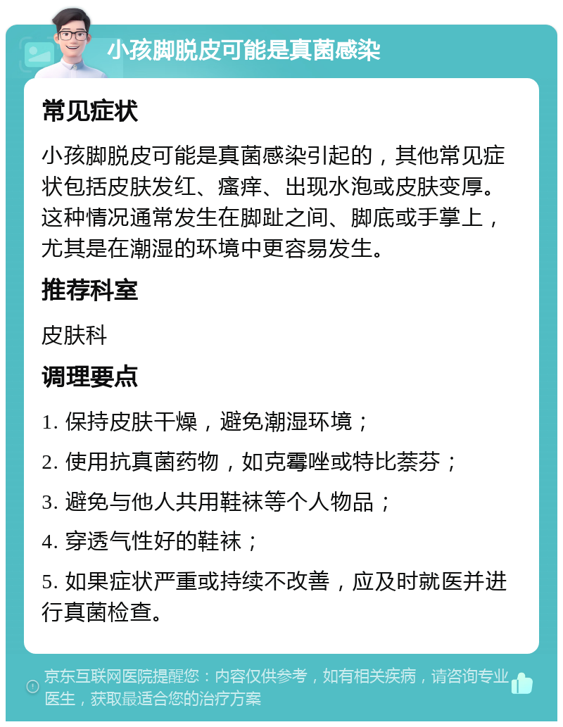 小孩脚脱皮可能是真菌感染 常见症状 小孩脚脱皮可能是真菌感染引起的，其他常见症状包括皮肤发红、瘙痒、出现水泡或皮肤变厚。这种情况通常发生在脚趾之间、脚底或手掌上，尤其是在潮湿的环境中更容易发生。 推荐科室 皮肤科 调理要点 1. 保持皮肤干燥，避免潮湿环境； 2. 使用抗真菌药物，如克霉唑或特比萘芬； 3. 避免与他人共用鞋袜等个人物品； 4. 穿透气性好的鞋袜； 5. 如果症状严重或持续不改善，应及时就医并进行真菌检查。