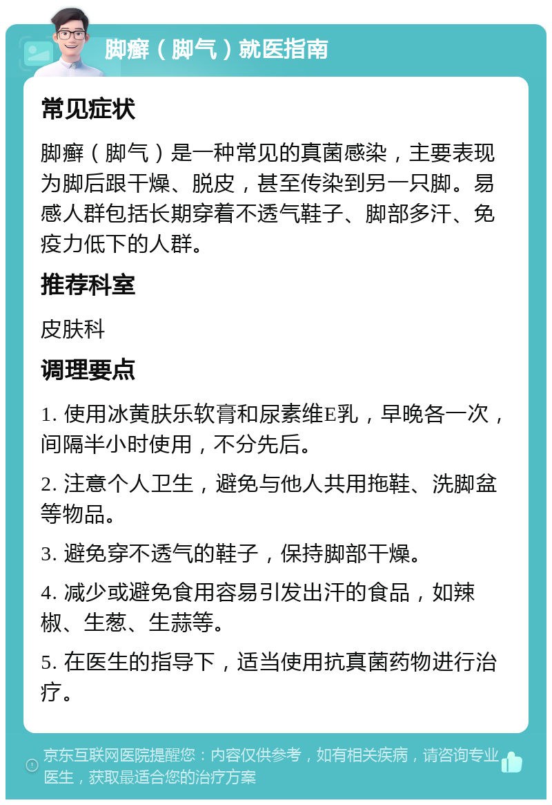 脚癣（脚气）就医指南 常见症状 脚癣（脚气）是一种常见的真菌感染，主要表现为脚后跟干燥、脱皮，甚至传染到另一只脚。易感人群包括长期穿着不透气鞋子、脚部多汗、免疫力低下的人群。 推荐科室 皮肤科 调理要点 1. 使用冰黄肤乐软膏和尿素维E乳，早晚各一次，间隔半小时使用，不分先后。 2. 注意个人卫生，避免与他人共用拖鞋、洗脚盆等物品。 3. 避免穿不透气的鞋子，保持脚部干燥。 4. 减少或避免食用容易引发出汗的食品，如辣椒、生葱、生蒜等。 5. 在医生的指导下，适当使用抗真菌药物进行治疗。