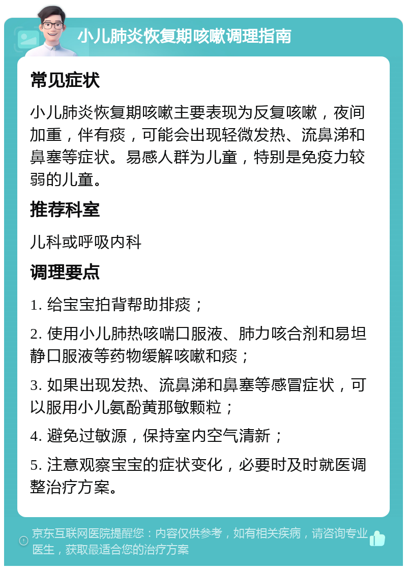 小儿肺炎恢复期咳嗽调理指南 常见症状 小儿肺炎恢复期咳嗽主要表现为反复咳嗽，夜间加重，伴有痰，可能会出现轻微发热、流鼻涕和鼻塞等症状。易感人群为儿童，特别是免疫力较弱的儿童。 推荐科室 儿科或呼吸内科 调理要点 1. 给宝宝拍背帮助排痰； 2. 使用小儿肺热咳喘口服液、肺力咳合剂和易坦静口服液等药物缓解咳嗽和痰； 3. 如果出现发热、流鼻涕和鼻塞等感冒症状，可以服用小儿氨酚黄那敏颗粒； 4. 避免过敏源，保持室内空气清新； 5. 注意观察宝宝的症状变化，必要时及时就医调整治疗方案。