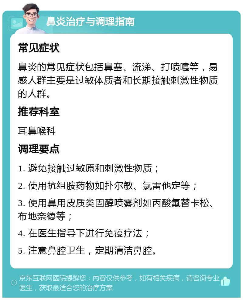 鼻炎治疗与调理指南 常见症状 鼻炎的常见症状包括鼻塞、流涕、打喷嚏等，易感人群主要是过敏体质者和长期接触刺激性物质的人群。 推荐科室 耳鼻喉科 调理要点 1. 避免接触过敏原和刺激性物质； 2. 使用抗组胺药物如扑尔敏、氯雷他定等； 3. 使用鼻用皮质类固醇喷雾剂如丙酸氟替卡松、布地奈德等； 4. 在医生指导下进行免疫疗法； 5. 注意鼻腔卫生，定期清洁鼻腔。