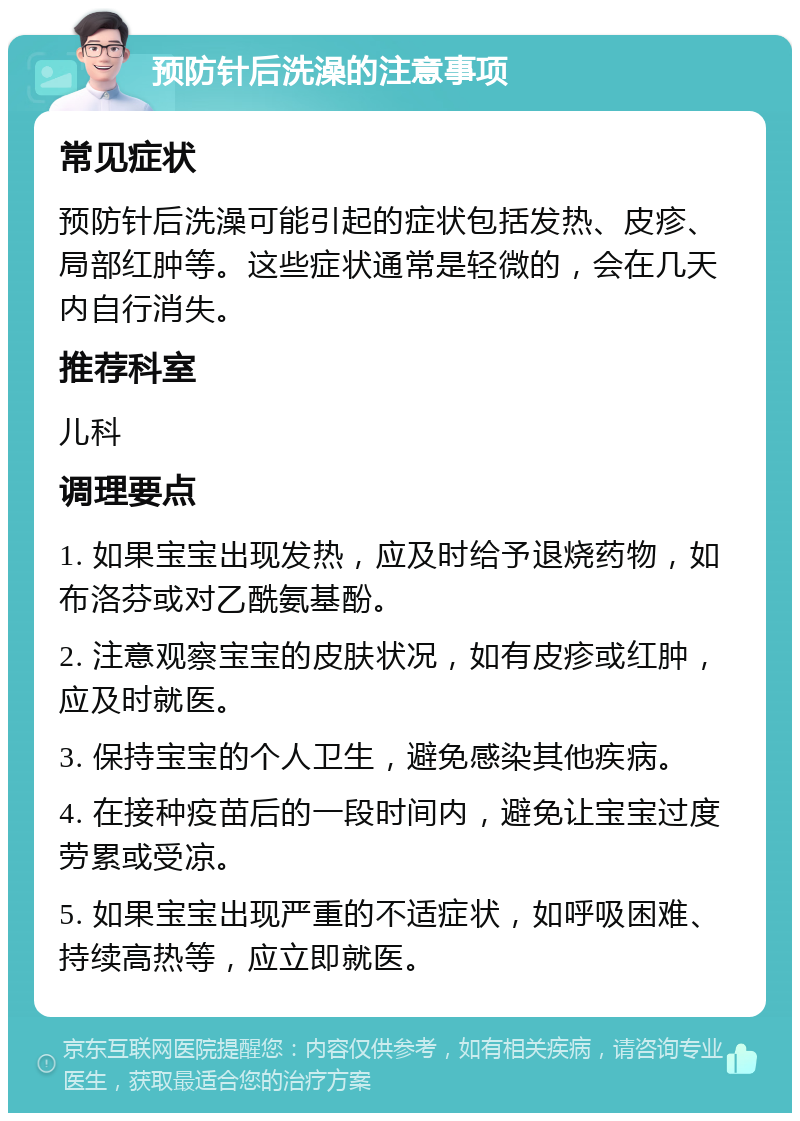 预防针后洗澡的注意事项 常见症状 预防针后洗澡可能引起的症状包括发热、皮疹、局部红肿等。这些症状通常是轻微的，会在几天内自行消失。 推荐科室 儿科 调理要点 1. 如果宝宝出现发热，应及时给予退烧药物，如布洛芬或对乙酰氨基酚。 2. 注意观察宝宝的皮肤状况，如有皮疹或红肿，应及时就医。 3. 保持宝宝的个人卫生，避免感染其他疾病。 4. 在接种疫苗后的一段时间内，避免让宝宝过度劳累或受凉。 5. 如果宝宝出现严重的不适症状，如呼吸困难、持续高热等，应立即就医。