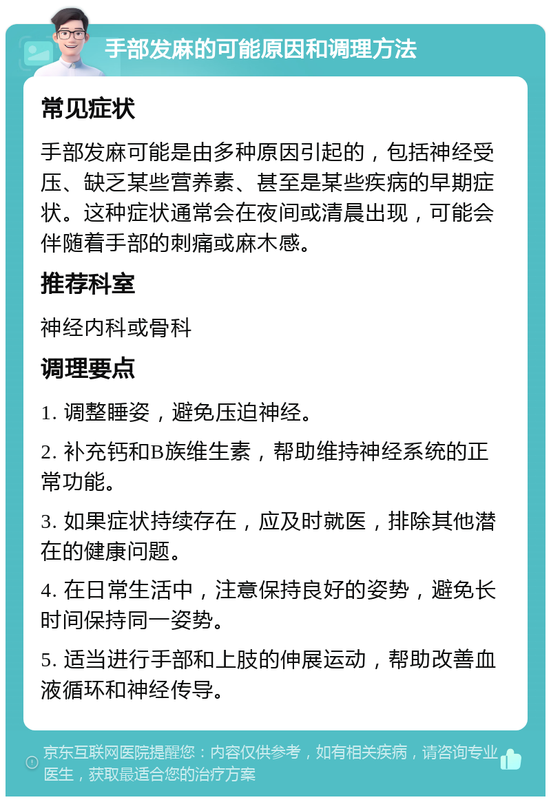 手部发麻的可能原因和调理方法 常见症状 手部发麻可能是由多种原因引起的，包括神经受压、缺乏某些营养素、甚至是某些疾病的早期症状。这种症状通常会在夜间或清晨出现，可能会伴随着手部的刺痛或麻木感。 推荐科室 神经内科或骨科 调理要点 1. 调整睡姿，避免压迫神经。 2. 补充钙和B族维生素，帮助维持神经系统的正常功能。 3. 如果症状持续存在，应及时就医，排除其他潜在的健康问题。 4. 在日常生活中，注意保持良好的姿势，避免长时间保持同一姿势。 5. 适当进行手部和上肢的伸展运动，帮助改善血液循环和神经传导。