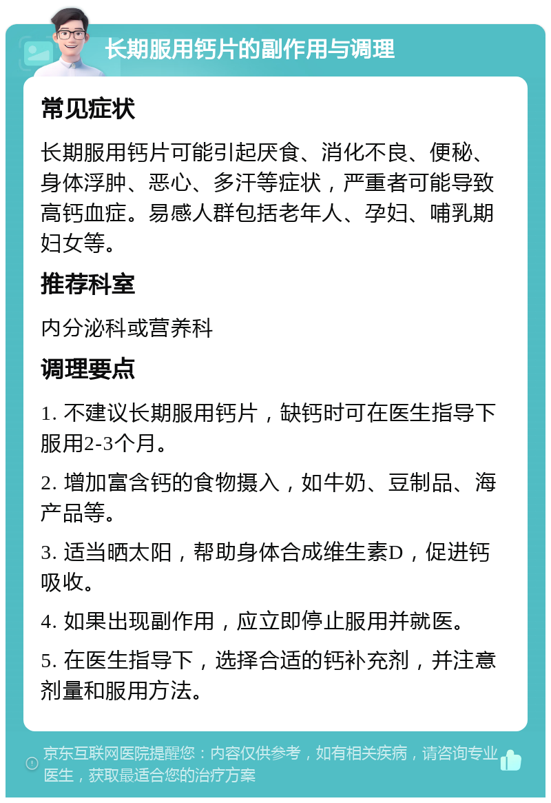 长期服用钙片的副作用与调理 常见症状 长期服用钙片可能引起厌食、消化不良、便秘、身体浮肿、恶心、多汗等症状，严重者可能导致高钙血症。易感人群包括老年人、孕妇、哺乳期妇女等。 推荐科室 内分泌科或营养科 调理要点 1. 不建议长期服用钙片，缺钙时可在医生指导下服用2-3个月。 2. 增加富含钙的食物摄入，如牛奶、豆制品、海产品等。 3. 适当晒太阳，帮助身体合成维生素D，促进钙吸收。 4. 如果出现副作用，应立即停止服用并就医。 5. 在医生指导下，选择合适的钙补充剂，并注意剂量和服用方法。