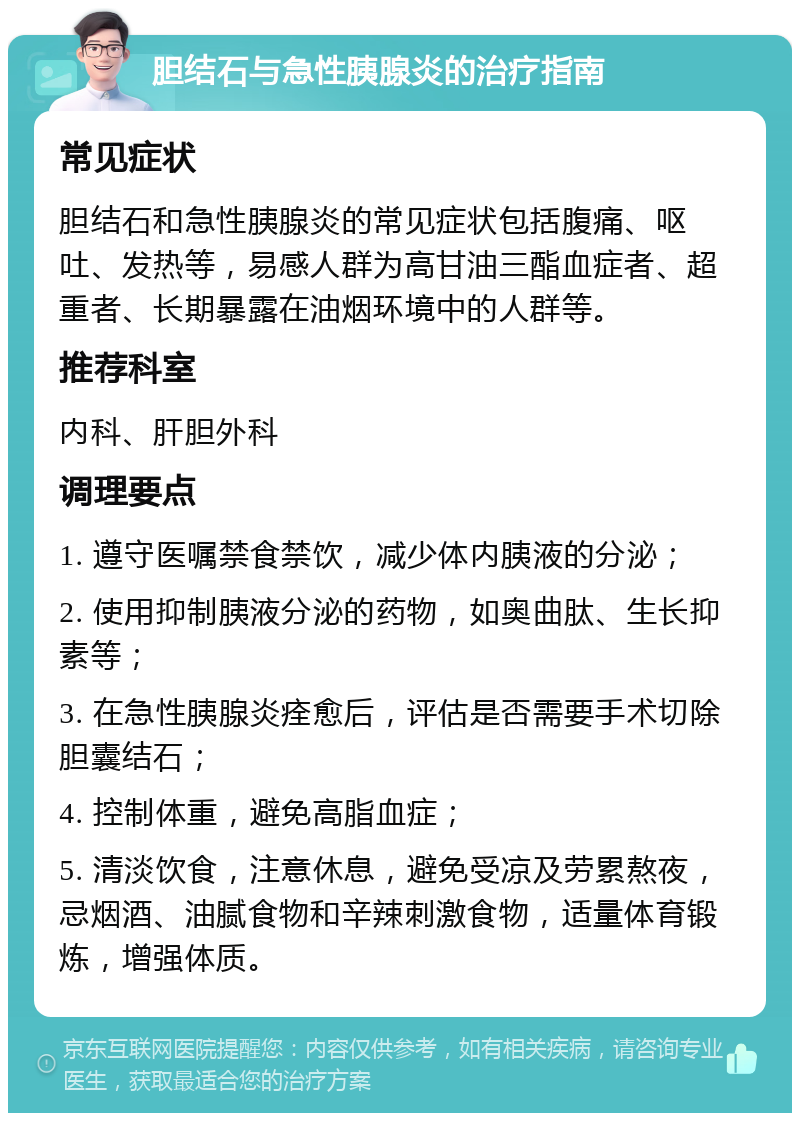 胆结石与急性胰腺炎的治疗指南 常见症状 胆结石和急性胰腺炎的常见症状包括腹痛、呕吐、发热等，易感人群为高甘油三酯血症者、超重者、长期暴露在油烟环境中的人群等。 推荐科室 内科、肝胆外科 调理要点 1. 遵守医嘱禁食禁饮，减少体内胰液的分泌； 2. 使用抑制胰液分泌的药物，如奥曲肽、生长抑素等； 3. 在急性胰腺炎痊愈后，评估是否需要手术切除胆囊结石； 4. 控制体重，避免高脂血症； 5. 清淡饮食，注意休息，避免受凉及劳累熬夜，忌烟酒、油腻食物和辛辣刺激食物，适量体育锻炼，增强体质。