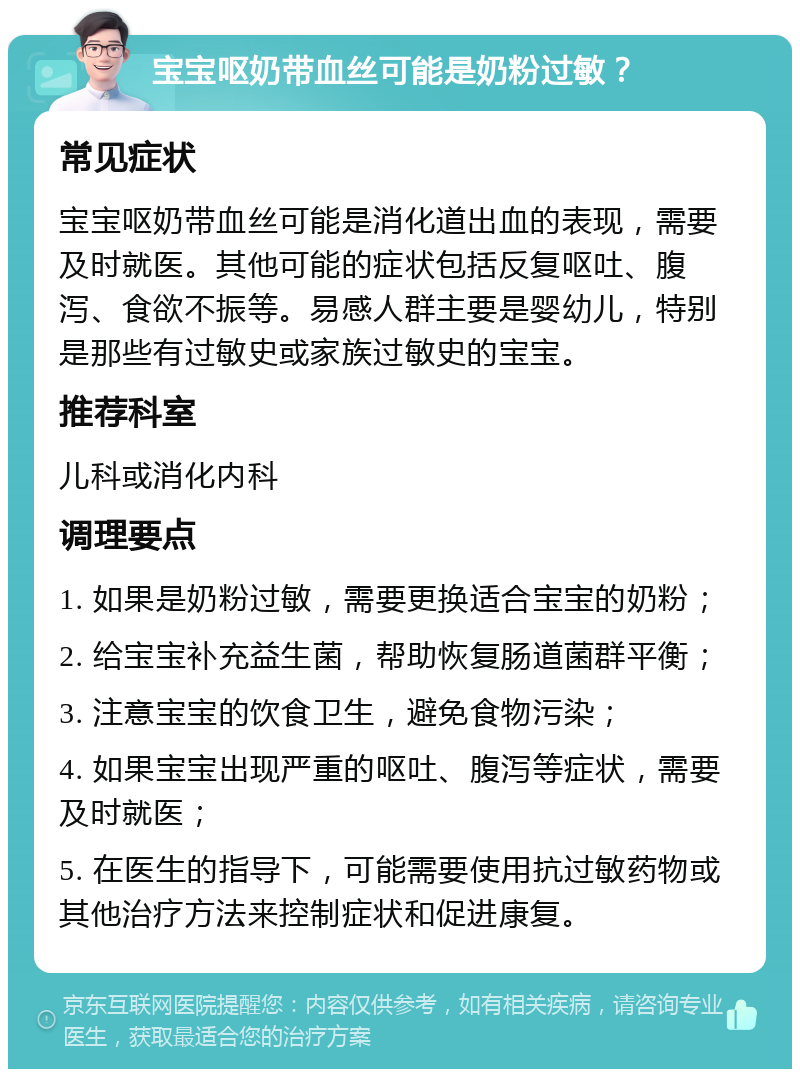 宝宝呕奶带血丝可能是奶粉过敏？ 常见症状 宝宝呕奶带血丝可能是消化道出血的表现，需要及时就医。其他可能的症状包括反复呕吐、腹泻、食欲不振等。易感人群主要是婴幼儿，特别是那些有过敏史或家族过敏史的宝宝。 推荐科室 儿科或消化内科 调理要点 1. 如果是奶粉过敏，需要更换适合宝宝的奶粉； 2. 给宝宝补充益生菌，帮助恢复肠道菌群平衡； 3. 注意宝宝的饮食卫生，避免食物污染； 4. 如果宝宝出现严重的呕吐、腹泻等症状，需要及时就医； 5. 在医生的指导下，可能需要使用抗过敏药物或其他治疗方法来控制症状和促进康复。