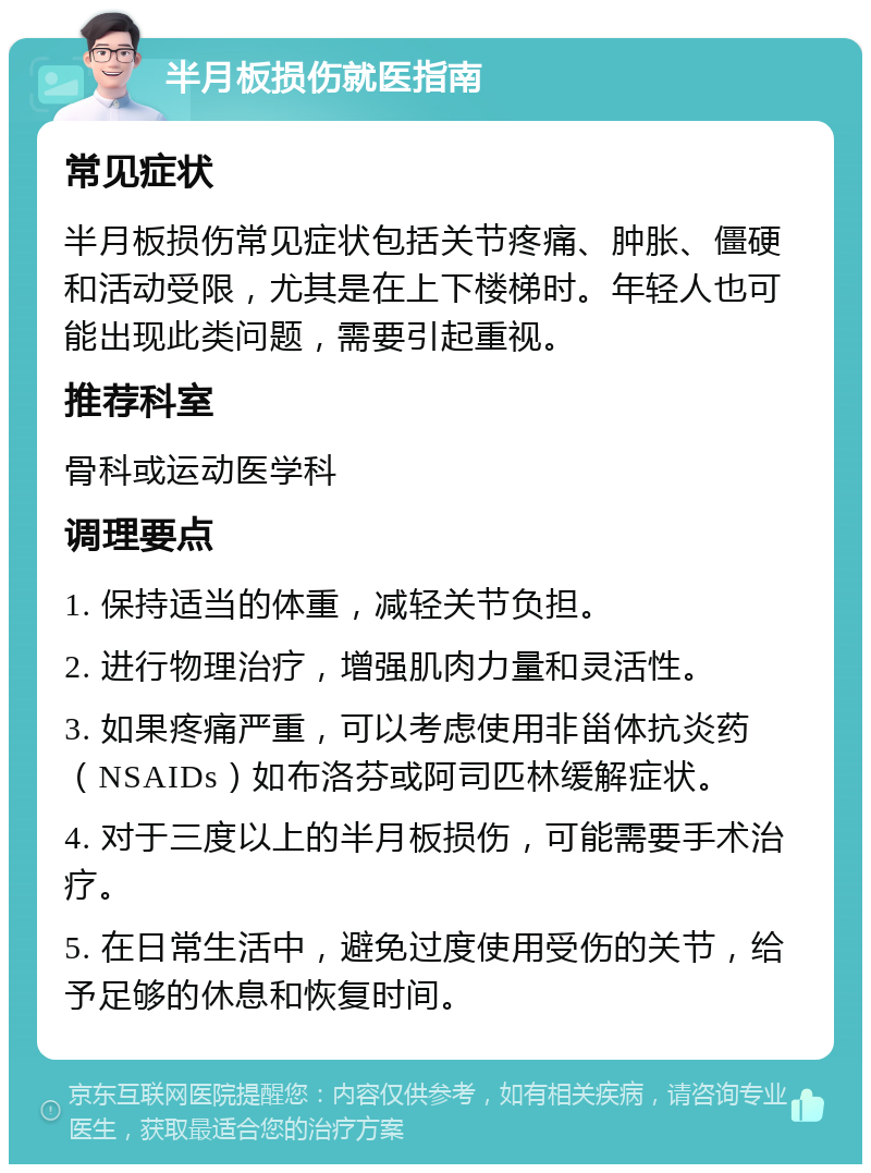 半月板损伤就医指南 常见症状 半月板损伤常见症状包括关节疼痛、肿胀、僵硬和活动受限，尤其是在上下楼梯时。年轻人也可能出现此类问题，需要引起重视。 推荐科室 骨科或运动医学科 调理要点 1. 保持适当的体重，减轻关节负担。 2. 进行物理治疗，增强肌肉力量和灵活性。 3. 如果疼痛严重，可以考虑使用非甾体抗炎药（NSAIDs）如布洛芬或阿司匹林缓解症状。 4. 对于三度以上的半月板损伤，可能需要手术治疗。 5. 在日常生活中，避免过度使用受伤的关节，给予足够的休息和恢复时间。