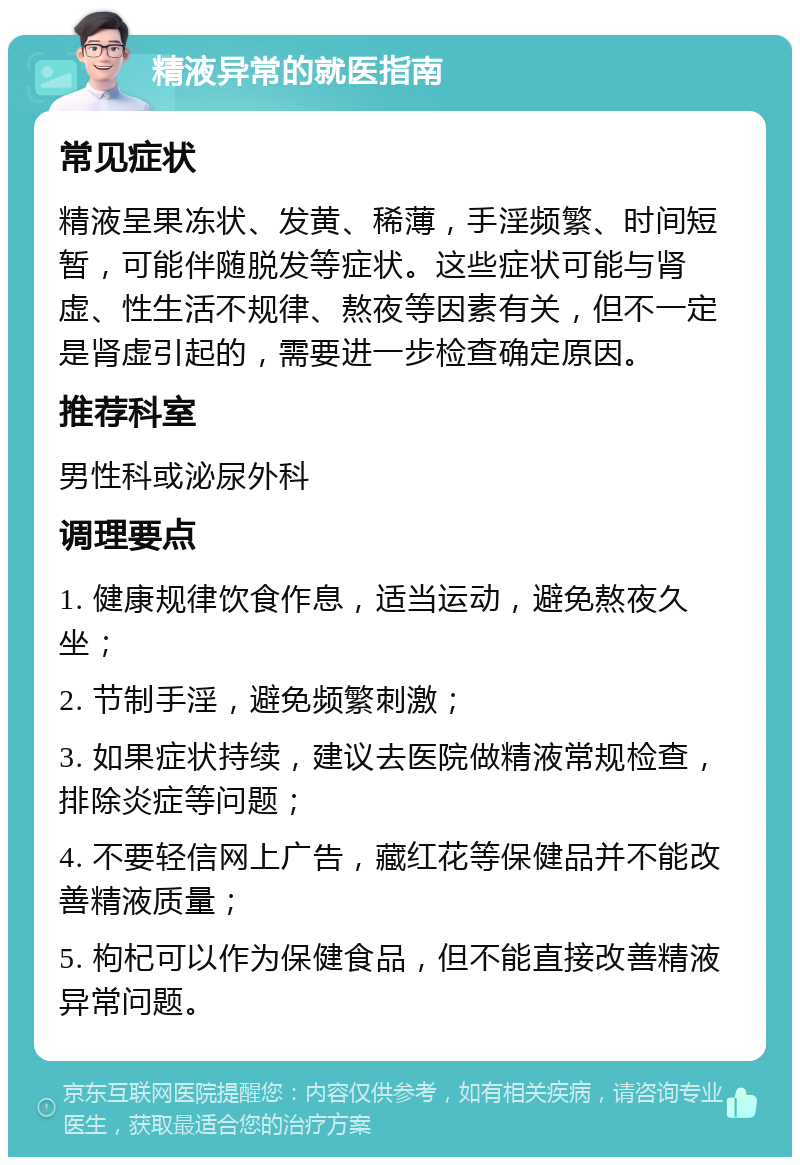 精液异常的就医指南 常见症状 精液呈果冻状、发黄、稀薄，手淫频繁、时间短暂，可能伴随脱发等症状。这些症状可能与肾虚、性生活不规律、熬夜等因素有关，但不一定是肾虚引起的，需要进一步检查确定原因。 推荐科室 男性科或泌尿外科 调理要点 1. 健康规律饮食作息，适当运动，避免熬夜久坐； 2. 节制手淫，避免频繁刺激； 3. 如果症状持续，建议去医院做精液常规检查，排除炎症等问题； 4. 不要轻信网上广告，藏红花等保健品并不能改善精液质量； 5. 枸杞可以作为保健食品，但不能直接改善精液异常问题。