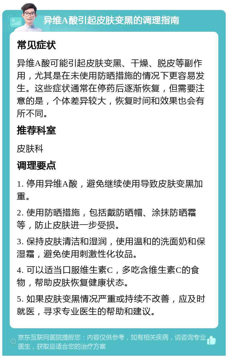 异维A酸引起皮肤变黑的调理指南 常见症状 异维A酸可能引起皮肤变黑、干燥、脱皮等副作用，尤其是在未使用防晒措施的情况下更容易发生。这些症状通常在停药后逐渐恢复，但需要注意的是，个体差异较大，恢复时间和效果也会有所不同。 推荐科室 皮肤科 调理要点 1. 停用异维A酸，避免继续使用导致皮肤变黑加重。 2. 使用防晒措施，包括戴防晒帽、涂抹防晒霜等，防止皮肤进一步受损。 3. 保持皮肤清洁和湿润，使用温和的洗面奶和保湿霜，避免使用刺激性化妆品。 4. 可以适当口服维生素C，多吃含维生素C的食物，帮助皮肤恢复健康状态。 5. 如果皮肤变黑情况严重或持续不改善，应及时就医，寻求专业医生的帮助和建议。