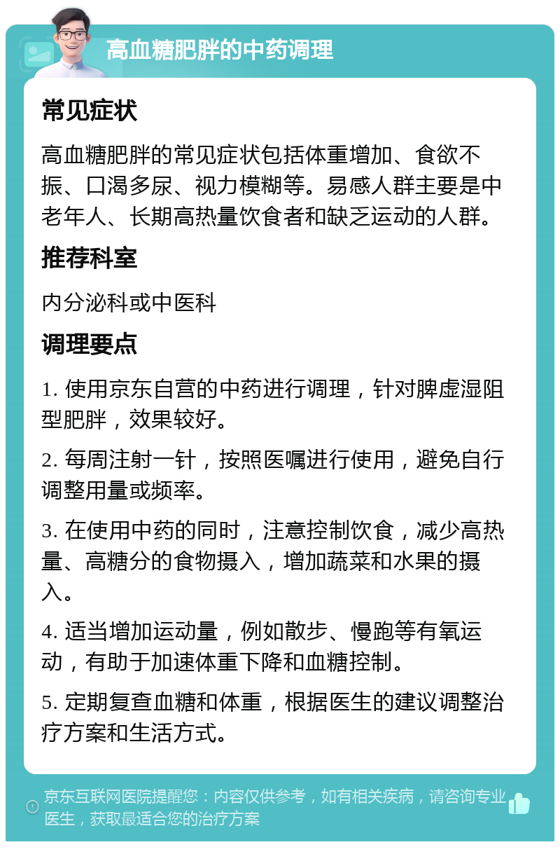 高血糖肥胖的中药调理 常见症状 高血糖肥胖的常见症状包括体重增加、食欲不振、口渴多尿、视力模糊等。易感人群主要是中老年人、长期高热量饮食者和缺乏运动的人群。 推荐科室 内分泌科或中医科 调理要点 1. 使用京东自营的中药进行调理，针对脾虚湿阻型肥胖，效果较好。 2. 每周注射一针，按照医嘱进行使用，避免自行调整用量或频率。 3. 在使用中药的同时，注意控制饮食，减少高热量、高糖分的食物摄入，增加蔬菜和水果的摄入。 4. 适当增加运动量，例如散步、慢跑等有氧运动，有助于加速体重下降和血糖控制。 5. 定期复查血糖和体重，根据医生的建议调整治疗方案和生活方式。