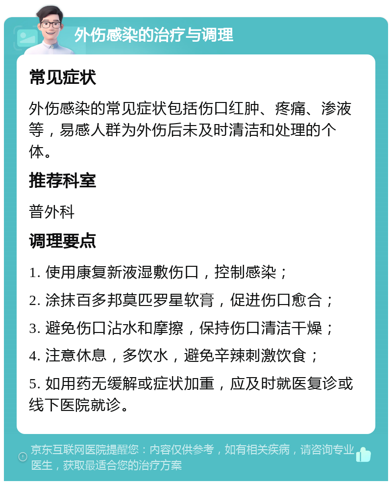 外伤感染的治疗与调理 常见症状 外伤感染的常见症状包括伤口红肿、疼痛、渗液等，易感人群为外伤后未及时清洁和处理的个体。 推荐科室 普外科 调理要点 1. 使用康复新液湿敷伤口，控制感染； 2. 涂抹百多邦莫匹罗星软膏，促进伤口愈合； 3. 避免伤口沾水和摩擦，保持伤口清洁干燥； 4. 注意休息，多饮水，避免辛辣刺激饮食； 5. 如用药无缓解或症状加重，应及时就医复诊或线下医院就诊。