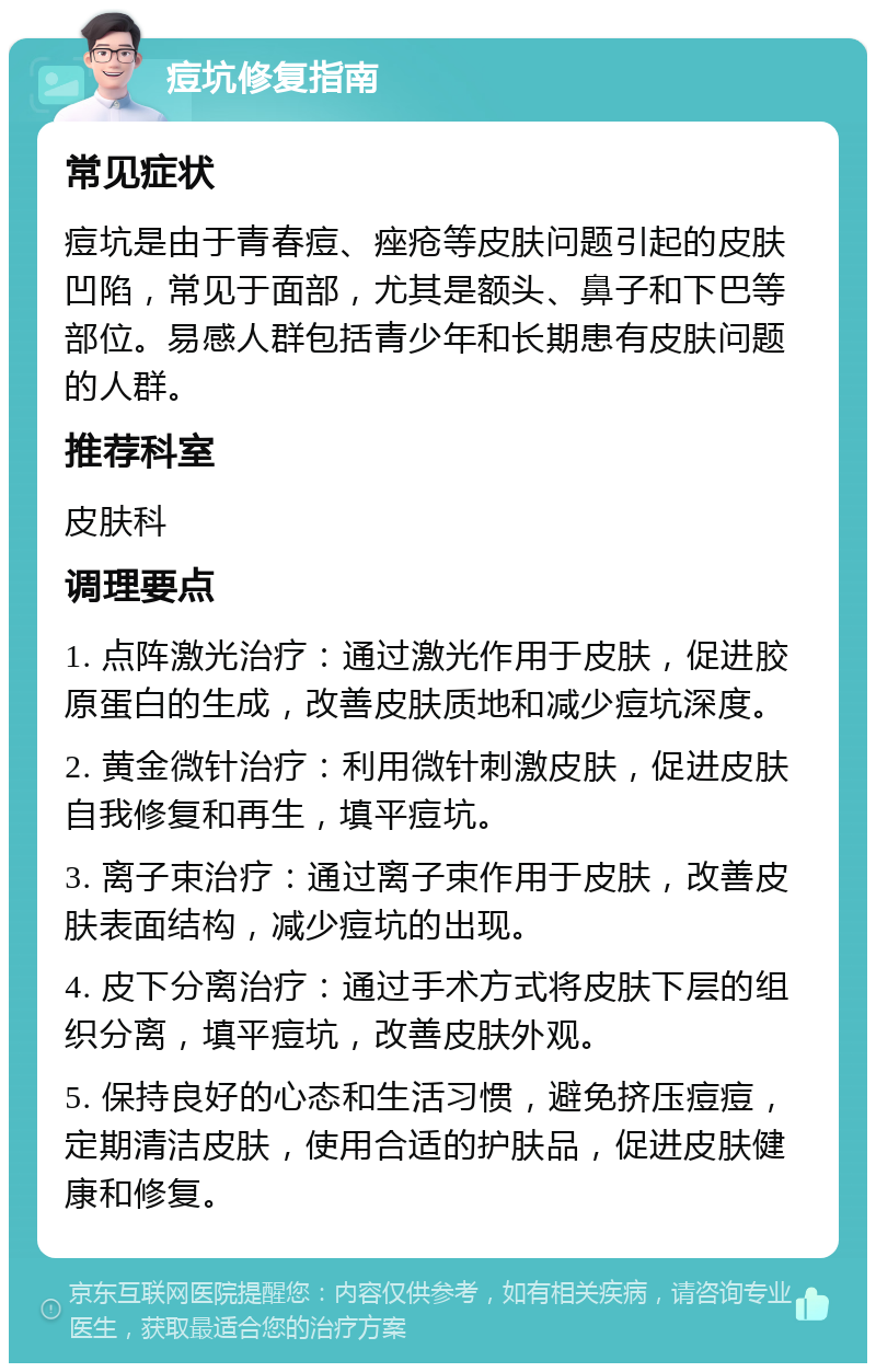 痘坑修复指南 常见症状 痘坑是由于青春痘、痤疮等皮肤问题引起的皮肤凹陷，常见于面部，尤其是额头、鼻子和下巴等部位。易感人群包括青少年和长期患有皮肤问题的人群。 推荐科室 皮肤科 调理要点 1. 点阵激光治疗：通过激光作用于皮肤，促进胶原蛋白的生成，改善皮肤质地和减少痘坑深度。 2. 黄金微针治疗：利用微针刺激皮肤，促进皮肤自我修复和再生，填平痘坑。 3. 离子束治疗：通过离子束作用于皮肤，改善皮肤表面结构，减少痘坑的出现。 4. 皮下分离治疗：通过手术方式将皮肤下层的组织分离，填平痘坑，改善皮肤外观。 5. 保持良好的心态和生活习惯，避免挤压痘痘，定期清洁皮肤，使用合适的护肤品，促进皮肤健康和修复。