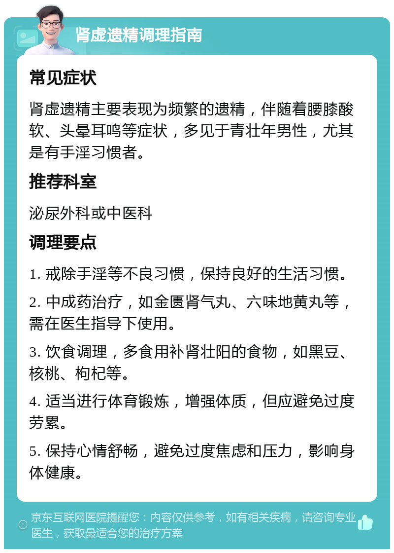 肾虚遗精调理指南 常见症状 肾虚遗精主要表现为频繁的遗精，伴随着腰膝酸软、头晕耳鸣等症状，多见于青壮年男性，尤其是有手淫习惯者。 推荐科室 泌尿外科或中医科 调理要点 1. 戒除手淫等不良习惯，保持良好的生活习惯。 2. 中成药治疗，如金匮肾气丸、六味地黄丸等，需在医生指导下使用。 3. 饮食调理，多食用补肾壮阳的食物，如黑豆、核桃、枸杞等。 4. 适当进行体育锻炼，增强体质，但应避免过度劳累。 5. 保持心情舒畅，避免过度焦虑和压力，影响身体健康。