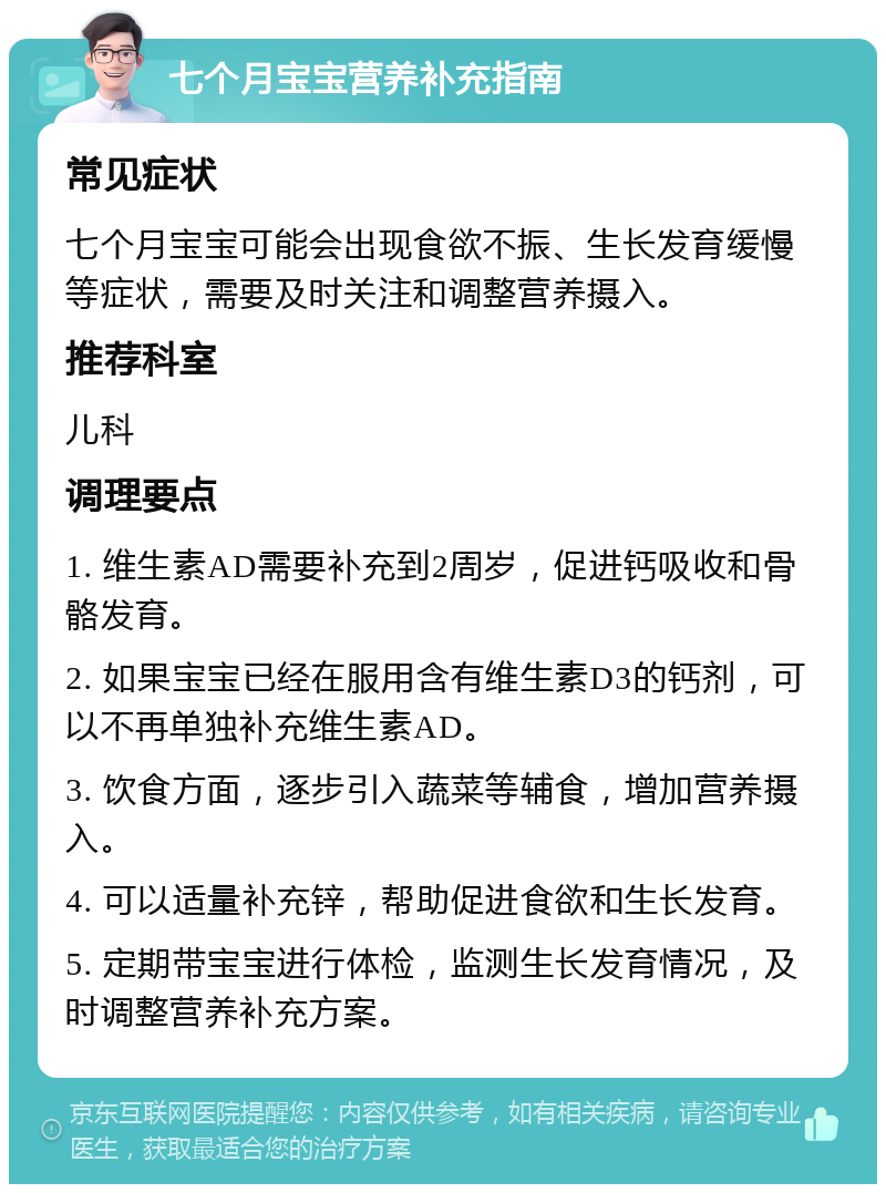 七个月宝宝营养补充指南 常见症状 七个月宝宝可能会出现食欲不振、生长发育缓慢等症状，需要及时关注和调整营养摄入。 推荐科室 儿科 调理要点 1. 维生素AD需要补充到2周岁，促进钙吸收和骨骼发育。 2. 如果宝宝已经在服用含有维生素D3的钙剂，可以不再单独补充维生素AD。 3. 饮食方面，逐步引入蔬菜等辅食，增加营养摄入。 4. 可以适量补充锌，帮助促进食欲和生长发育。 5. 定期带宝宝进行体检，监测生长发育情况，及时调整营养补充方案。