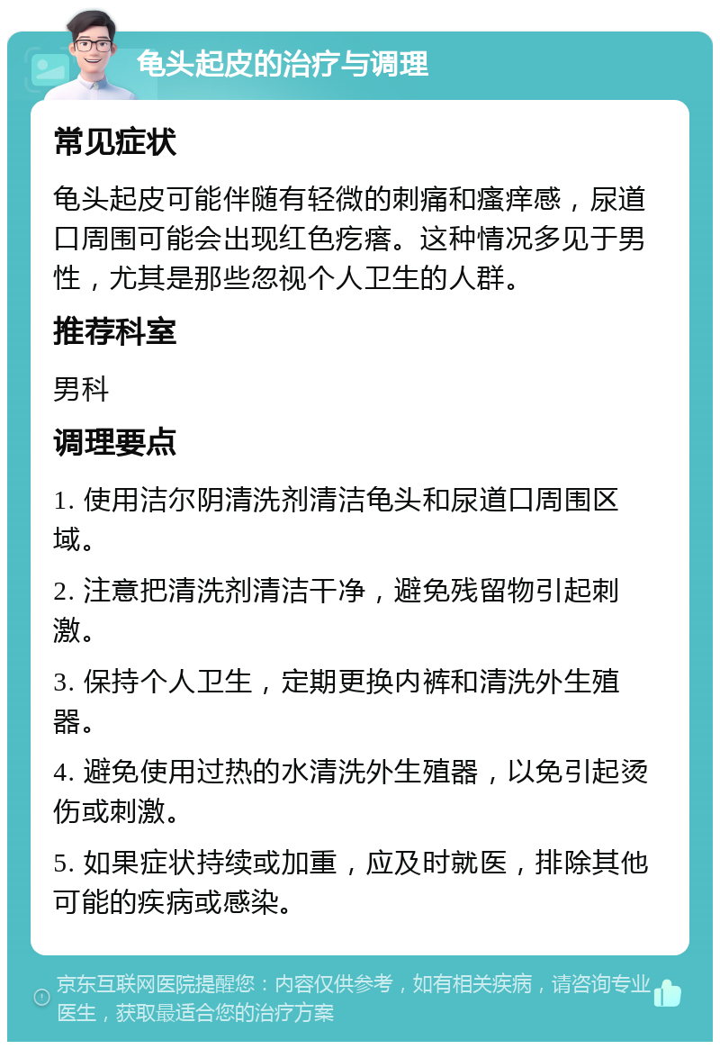 龟头起皮的治疗与调理 常见症状 龟头起皮可能伴随有轻微的刺痛和瘙痒感，尿道口周围可能会出现红色疙瘩。这种情况多见于男性，尤其是那些忽视个人卫生的人群。 推荐科室 男科 调理要点 1. 使用洁尔阴清洗剂清洁龟头和尿道口周围区域。 2. 注意把清洗剂清洁干净，避免残留物引起刺激。 3. 保持个人卫生，定期更换内裤和清洗外生殖器。 4. 避免使用过热的水清洗外生殖器，以免引起烫伤或刺激。 5. 如果症状持续或加重，应及时就医，排除其他可能的疾病或感染。