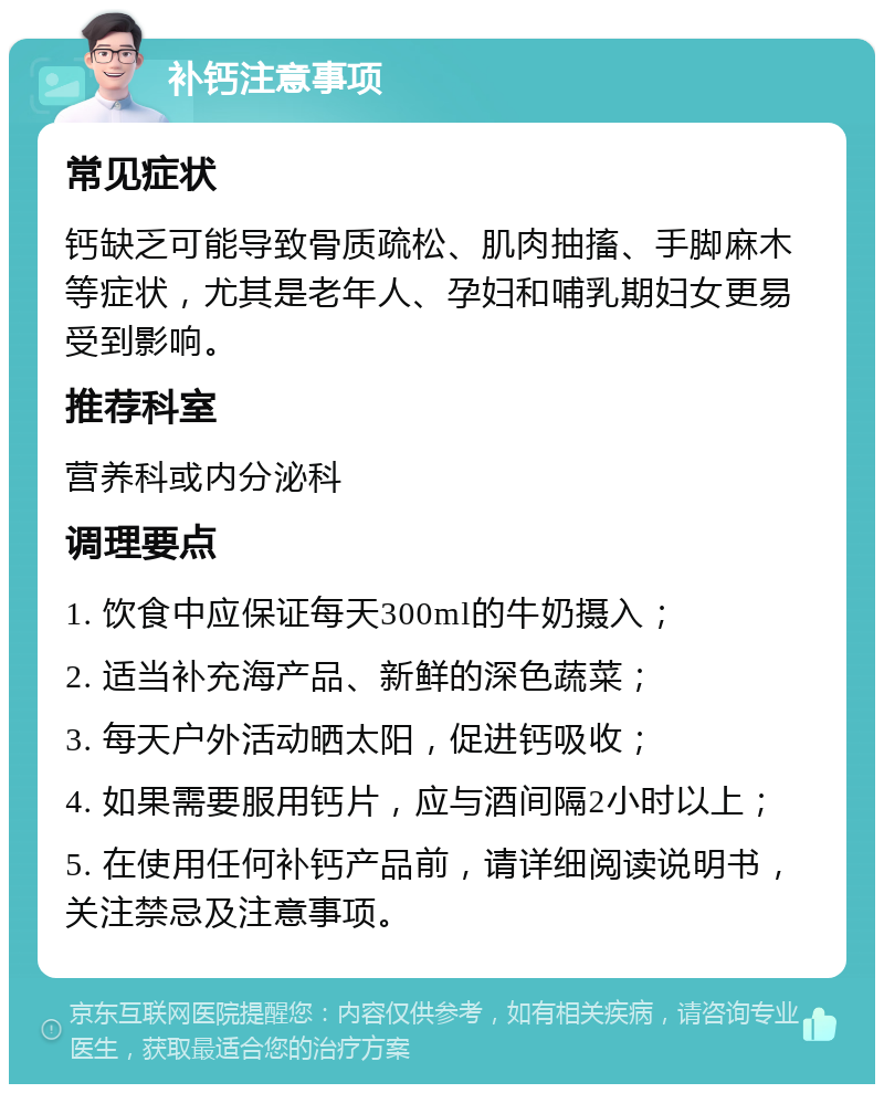 补钙注意事项 常见症状 钙缺乏可能导致骨质疏松、肌肉抽搐、手脚麻木等症状，尤其是老年人、孕妇和哺乳期妇女更易受到影响。 推荐科室 营养科或内分泌科 调理要点 1. 饮食中应保证每天300ml的牛奶摄入； 2. 适当补充海产品、新鲜的深色蔬菜； 3. 每天户外活动晒太阳，促进钙吸收； 4. 如果需要服用钙片，应与酒间隔2小时以上； 5. 在使用任何补钙产品前，请详细阅读说明书，关注禁忌及注意事项。