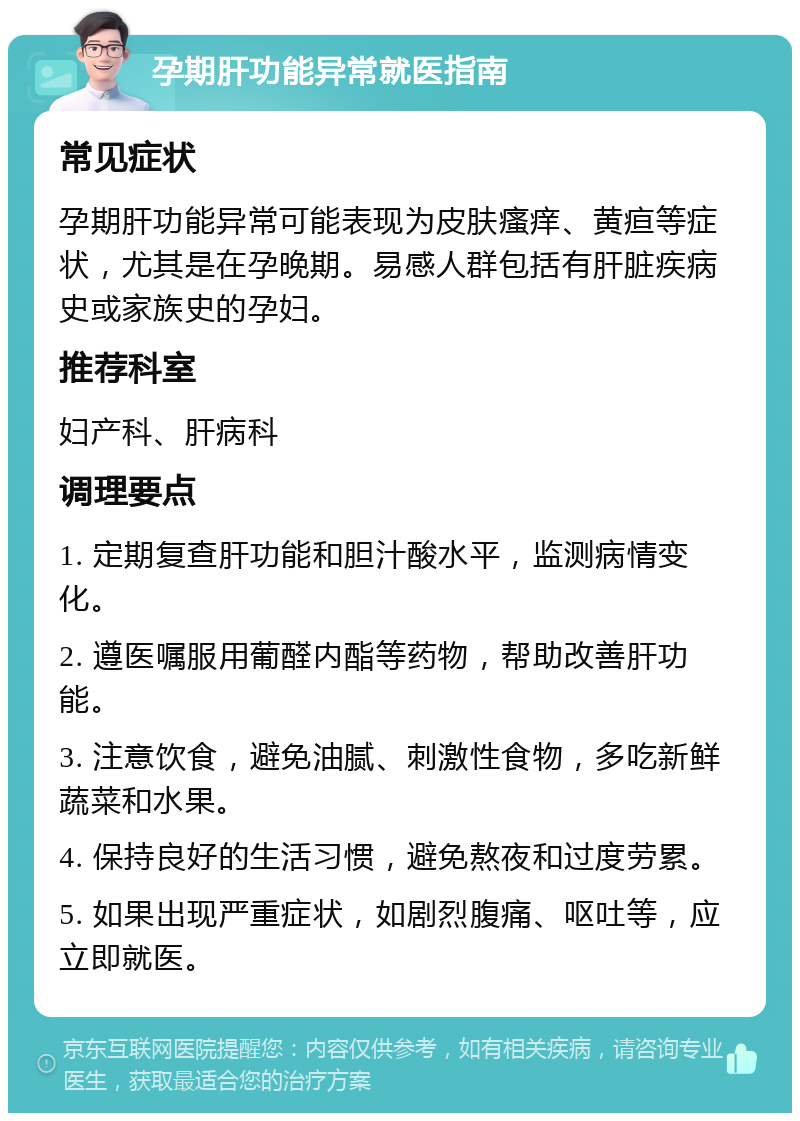 孕期肝功能异常就医指南 常见症状 孕期肝功能异常可能表现为皮肤瘙痒、黄疸等症状，尤其是在孕晚期。易感人群包括有肝脏疾病史或家族史的孕妇。 推荐科室 妇产科、肝病科 调理要点 1. 定期复查肝功能和胆汁酸水平，监测病情变化。 2. 遵医嘱服用葡醛内酯等药物，帮助改善肝功能。 3. 注意饮食，避免油腻、刺激性食物，多吃新鲜蔬菜和水果。 4. 保持良好的生活习惯，避免熬夜和过度劳累。 5. 如果出现严重症状，如剧烈腹痛、呕吐等，应立即就医。