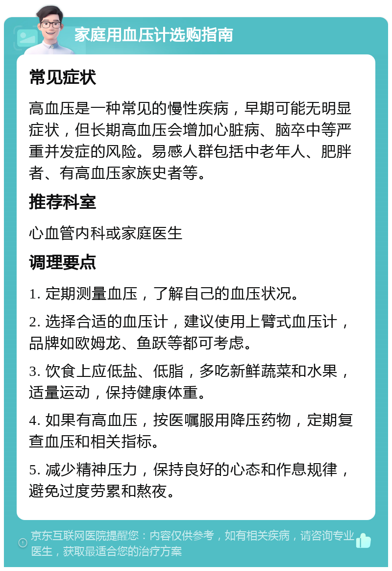 家庭用血压计选购指南 常见症状 高血压是一种常见的慢性疾病，早期可能无明显症状，但长期高血压会增加心脏病、脑卒中等严重并发症的风险。易感人群包括中老年人、肥胖者、有高血压家族史者等。 推荐科室 心血管内科或家庭医生 调理要点 1. 定期测量血压，了解自己的血压状况。 2. 选择合适的血压计，建议使用上臂式血压计，品牌如欧姆龙、鱼跃等都可考虑。 3. 饮食上应低盐、低脂，多吃新鲜蔬菜和水果，适量运动，保持健康体重。 4. 如果有高血压，按医嘱服用降压药物，定期复查血压和相关指标。 5. 减少精神压力，保持良好的心态和作息规律，避免过度劳累和熬夜。