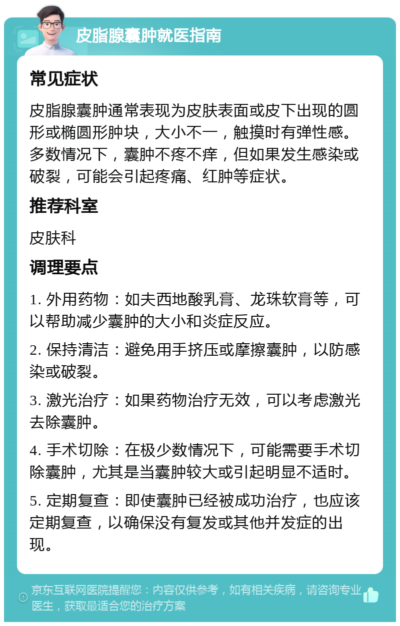 皮脂腺囊肿就医指南 常见症状 皮脂腺囊肿通常表现为皮肤表面或皮下出现的圆形或椭圆形肿块，大小不一，触摸时有弹性感。多数情况下，囊肿不疼不痒，但如果发生感染或破裂，可能会引起疼痛、红肿等症状。 推荐科室 皮肤科 调理要点 1. 外用药物：如夫西地酸乳膏、龙珠软膏等，可以帮助减少囊肿的大小和炎症反应。 2. 保持清洁：避免用手挤压或摩擦囊肿，以防感染或破裂。 3. 激光治疗：如果药物治疗无效，可以考虑激光去除囊肿。 4. 手术切除：在极少数情况下，可能需要手术切除囊肿，尤其是当囊肿较大或引起明显不适时。 5. 定期复查：即使囊肿已经被成功治疗，也应该定期复查，以确保没有复发或其他并发症的出现。