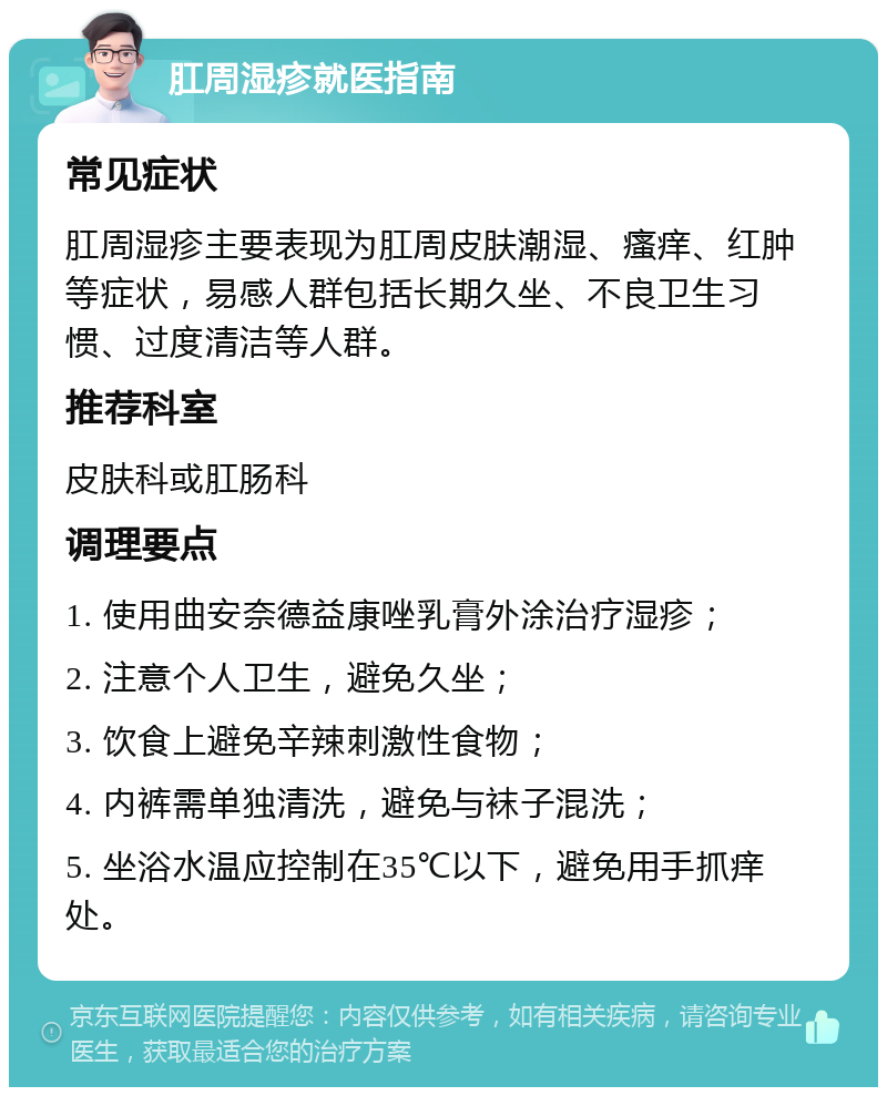 肛周湿疹就医指南 常见症状 肛周湿疹主要表现为肛周皮肤潮湿、瘙痒、红肿等症状，易感人群包括长期久坐、不良卫生习惯、过度清洁等人群。 推荐科室 皮肤科或肛肠科 调理要点 1. 使用曲安奈德益康唑乳膏外涂治疗湿疹； 2. 注意个人卫生，避免久坐； 3. 饮食上避免辛辣刺激性食物； 4. 内裤需单独清洗，避免与袜子混洗； 5. 坐浴水温应控制在35℃以下，避免用手抓痒处。