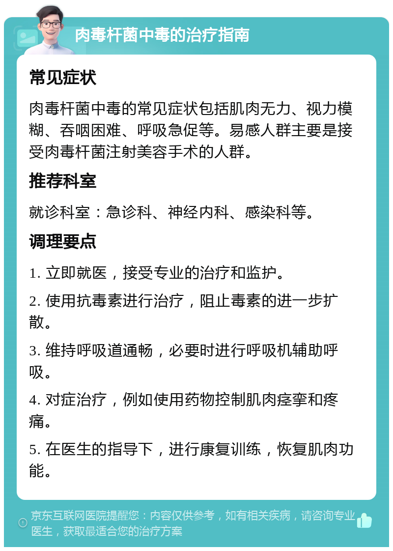 肉毒杆菌中毒的治疗指南 常见症状 肉毒杆菌中毒的常见症状包括肌肉无力、视力模糊、吞咽困难、呼吸急促等。易感人群主要是接受肉毒杆菌注射美容手术的人群。 推荐科室 就诊科室：急诊科、神经内科、感染科等。 调理要点 1. 立即就医，接受专业的治疗和监护。 2. 使用抗毒素进行治疗，阻止毒素的进一步扩散。 3. 维持呼吸道通畅，必要时进行呼吸机辅助呼吸。 4. 对症治疗，例如使用药物控制肌肉痉挛和疼痛。 5. 在医生的指导下，进行康复训练，恢复肌肉功能。