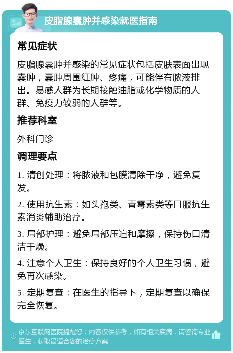 皮脂腺囊肿并感染就医指南 常见症状 皮脂腺囊肿并感染的常见症状包括皮肤表面出现囊肿，囊肿周围红肿、疼痛，可能伴有脓液排出。易感人群为长期接触油脂或化学物质的人群、免疫力较弱的人群等。 推荐科室 外科门诊 调理要点 1. 清创处理：将脓液和包膜清除干净，避免复发。 2. 使用抗生素：如头孢类、青霉素类等口服抗生素消炎辅助治疗。 3. 局部护理：避免局部压迫和摩擦，保持伤口清洁干燥。 4. 注意个人卫生：保持良好的个人卫生习惯，避免再次感染。 5. 定期复查：在医生的指导下，定期复查以确保完全恢复。