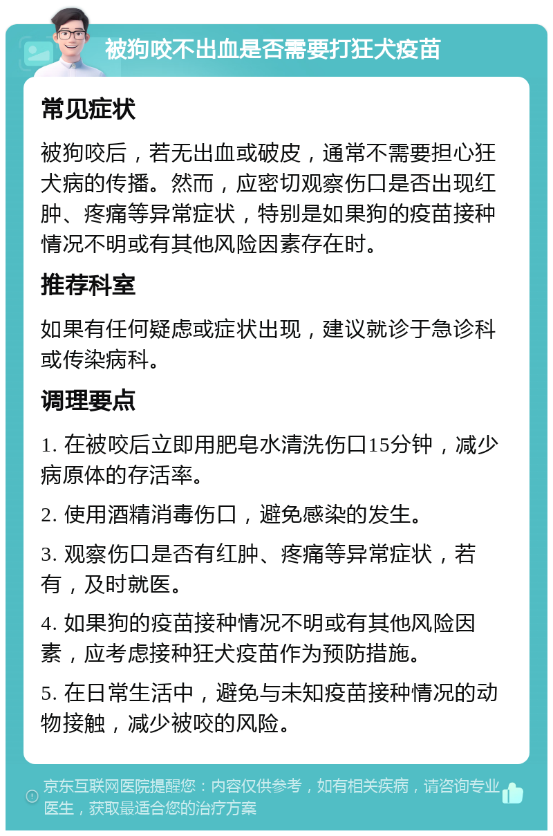 被狗咬不出血是否需要打狂犬疫苗 常见症状 被狗咬后，若无出血或破皮，通常不需要担心狂犬病的传播。然而，应密切观察伤口是否出现红肿、疼痛等异常症状，特别是如果狗的疫苗接种情况不明或有其他风险因素存在时。 推荐科室 如果有任何疑虑或症状出现，建议就诊于急诊科或传染病科。 调理要点 1. 在被咬后立即用肥皂水清洗伤口15分钟，减少病原体的存活率。 2. 使用酒精消毒伤口，避免感染的发生。 3. 观察伤口是否有红肿、疼痛等异常症状，若有，及时就医。 4. 如果狗的疫苗接种情况不明或有其他风险因素，应考虑接种狂犬疫苗作为预防措施。 5. 在日常生活中，避免与未知疫苗接种情况的动物接触，减少被咬的风险。