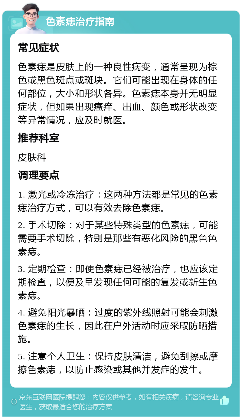 色素痣治疗指南 常见症状 色素痣是皮肤上的一种良性病变，通常呈现为棕色或黑色斑点或斑块。它们可能出现在身体的任何部位，大小和形状各异。色素痣本身并无明显症状，但如果出现瘙痒、出血、颜色或形状改变等异常情况，应及时就医。 推荐科室 皮肤科 调理要点 1. 激光或冷冻治疗：这两种方法都是常见的色素痣治疗方式，可以有效去除色素痣。 2. 手术切除：对于某些特殊类型的色素痣，可能需要手术切除，特别是那些有恶化风险的黑色色素痣。 3. 定期检查：即使色素痣已经被治疗，也应该定期检查，以便及早发现任何可能的复发或新生色素痣。 4. 避免阳光暴晒：过度的紫外线照射可能会刺激色素痣的生长，因此在户外活动时应采取防晒措施。 5. 注意个人卫生：保持皮肤清洁，避免刮擦或摩擦色素痣，以防止感染或其他并发症的发生。