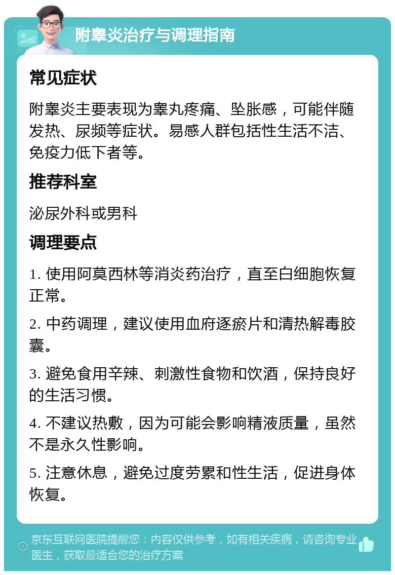 附睾炎治疗与调理指南 常见症状 附睾炎主要表现为睾丸疼痛、坠胀感，可能伴随发热、尿频等症状。易感人群包括性生活不洁、免疫力低下者等。 推荐科室 泌尿外科或男科 调理要点 1. 使用阿莫西林等消炎药治疗，直至白细胞恢复正常。 2. 中药调理，建议使用血府逐瘀片和清热解毒胶囊。 3. 避免食用辛辣、刺激性食物和饮酒，保持良好的生活习惯。 4. 不建议热敷，因为可能会影响精液质量，虽然不是永久性影响。 5. 注意休息，避免过度劳累和性生活，促进身体恢复。