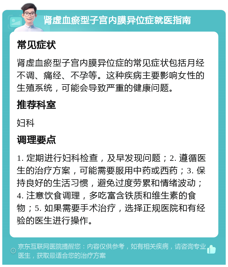 肾虚血瘀型子宫内膜异位症就医指南 常见症状 肾虚血瘀型子宫内膜异位症的常见症状包括月经不调、痛经、不孕等。这种疾病主要影响女性的生殖系统，可能会导致严重的健康问题。 推荐科室 妇科 调理要点 1. 定期进行妇科检查，及早发现问题；2. 遵循医生的治疗方案，可能需要服用中药或西药；3. 保持良好的生活习惯，避免过度劳累和情绪波动；4. 注意饮食调理，多吃富含铁质和维生素的食物；5. 如果需要手术治疗，选择正规医院和有经验的医生进行操作。