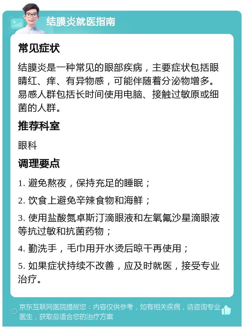 结膜炎就医指南 常见症状 结膜炎是一种常见的眼部疾病，主要症状包括眼睛红、痒、有异物感，可能伴随着分泌物增多。易感人群包括长时间使用电脑、接触过敏原或细菌的人群。 推荐科室 眼科 调理要点 1. 避免熬夜，保持充足的睡眠； 2. 饮食上避免辛辣食物和海鲜； 3. 使用盐酸氮卓斯汀滴眼液和左氧氟沙星滴眼液等抗过敏和抗菌药物； 4. 勤洗手，毛巾用开水烫后晾干再使用； 5. 如果症状持续不改善，应及时就医，接受专业治疗。