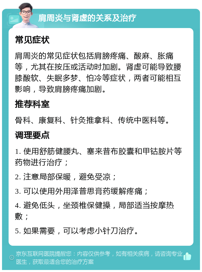 肩周炎与肾虚的关系及治疗 常见症状 肩周炎的常见症状包括肩膀疼痛、酸麻、胀痛等，尤其在按压或活动时加剧。肾虚可能导致腰膝酸软、失眠多梦、怕冷等症状，两者可能相互影响，导致肩膀疼痛加剧。 推荐科室 骨科、康复科、针灸推拿科、传统中医科等。 调理要点 1. 使用舒筋健腰丸、塞来昔布胶囊和甲钴胺片等药物进行治疗； 2. 注意局部保暖，避免受凉； 3. 可以使用外用泽普思膏药缓解疼痛； 4. 避免低头，坐颈椎保健操，局部适当按摩热敷； 5. 如果需要，可以考虑小针刀治疗。