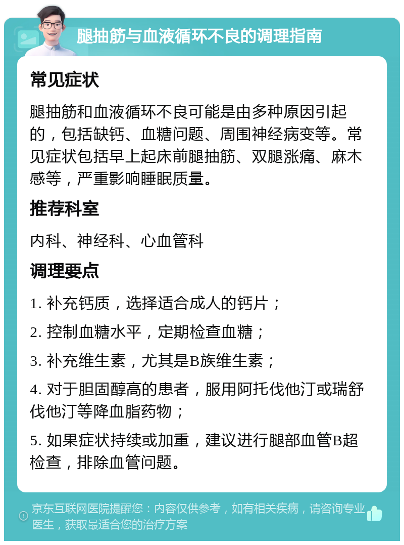 腿抽筋与血液循环不良的调理指南 常见症状 腿抽筋和血液循环不良可能是由多种原因引起的，包括缺钙、血糖问题、周围神经病变等。常见症状包括早上起床前腿抽筋、双腿涨痛、麻木感等，严重影响睡眠质量。 推荐科室 内科、神经科、心血管科 调理要点 1. 补充钙质，选择适合成人的钙片； 2. 控制血糖水平，定期检查血糖； 3. 补充维生素，尤其是B族维生素； 4. 对于胆固醇高的患者，服用阿托伐他汀或瑞舒伐他汀等降血脂药物； 5. 如果症状持续或加重，建议进行腿部血管B超检查，排除血管问题。