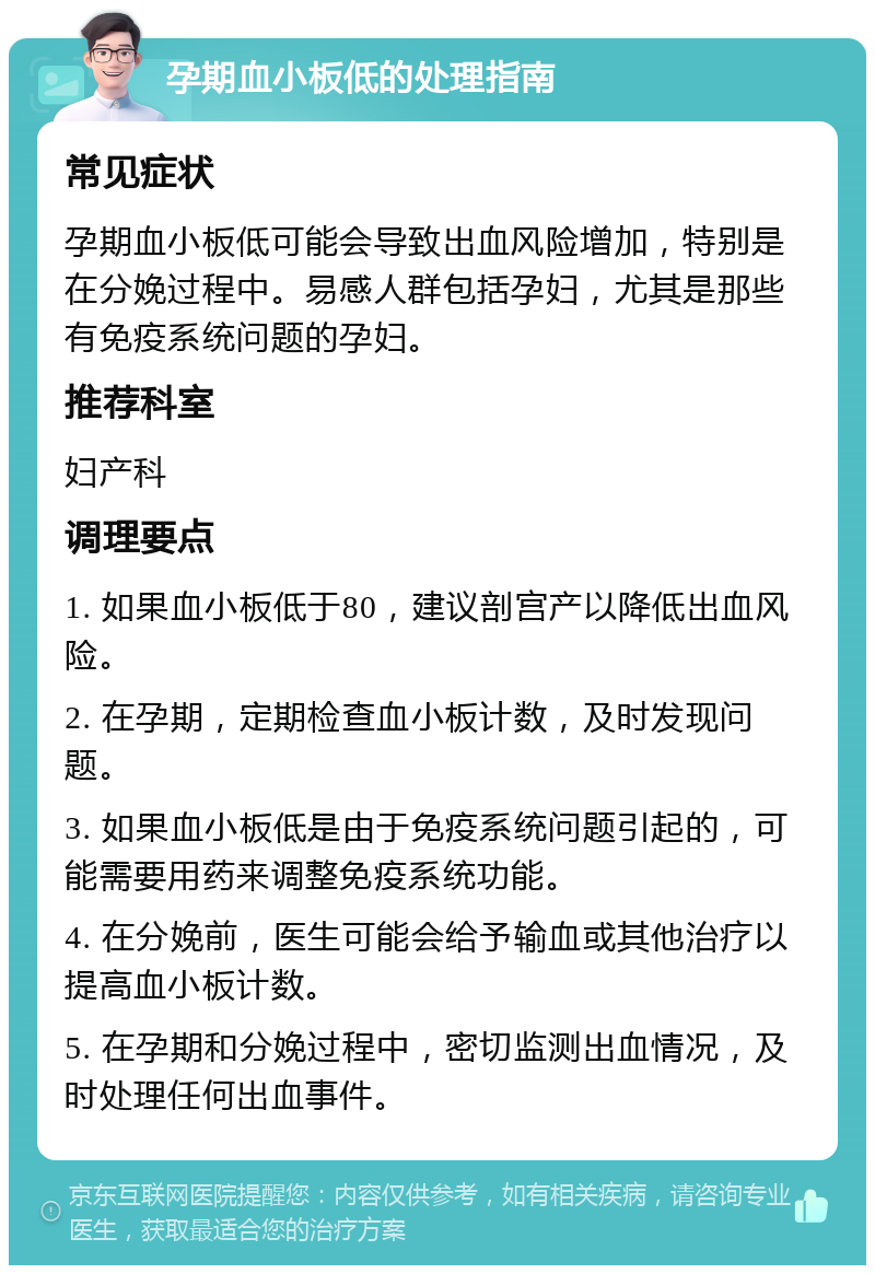 孕期血小板低的处理指南 常见症状 孕期血小板低可能会导致出血风险增加，特别是在分娩过程中。易感人群包括孕妇，尤其是那些有免疫系统问题的孕妇。 推荐科室 妇产科 调理要点 1. 如果血小板低于80，建议剖宫产以降低出血风险。 2. 在孕期，定期检查血小板计数，及时发现问题。 3. 如果血小板低是由于免疫系统问题引起的，可能需要用药来调整免疫系统功能。 4. 在分娩前，医生可能会给予输血或其他治疗以提高血小板计数。 5. 在孕期和分娩过程中，密切监测出血情况，及时处理任何出血事件。