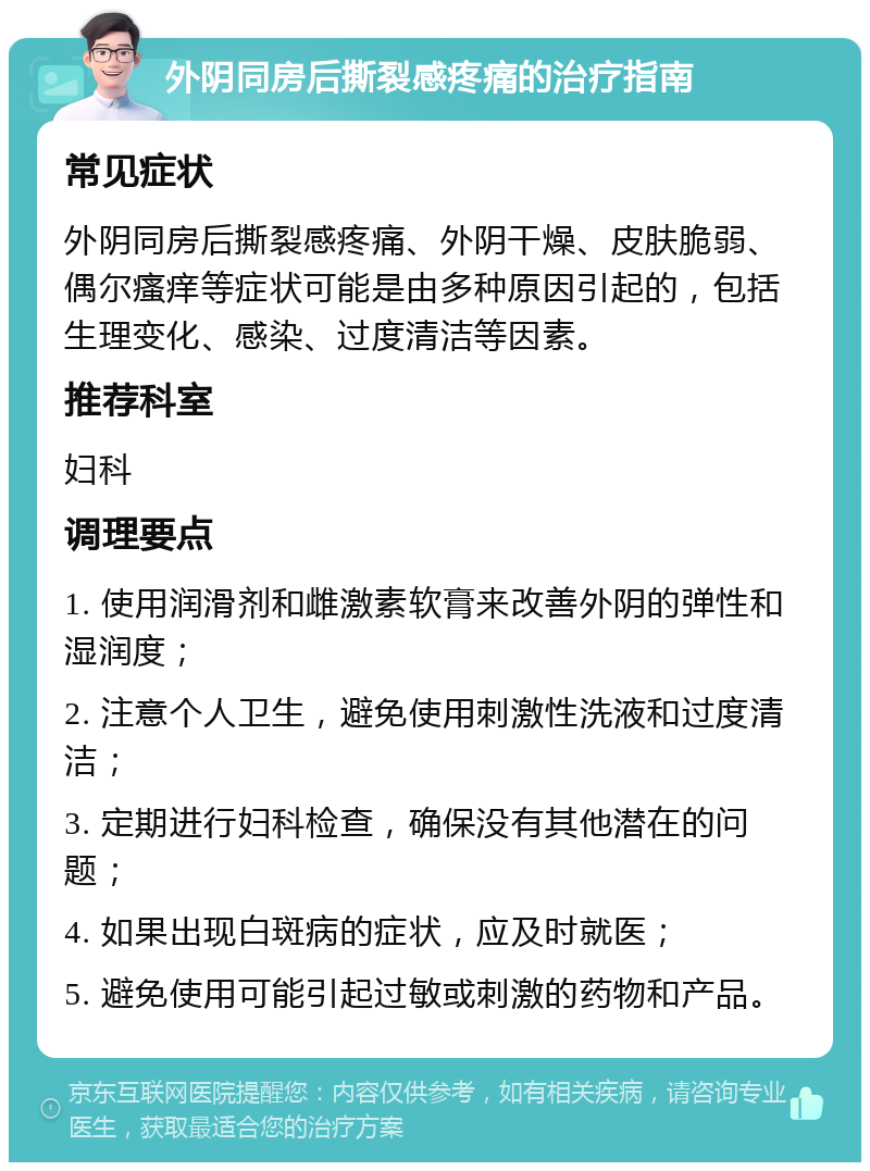 外阴同房后撕裂感疼痛的治疗指南 常见症状 外阴同房后撕裂感疼痛、外阴干燥、皮肤脆弱、偶尔瘙痒等症状可能是由多种原因引起的，包括生理变化、感染、过度清洁等因素。 推荐科室 妇科 调理要点 1. 使用润滑剂和雌激素软膏来改善外阴的弹性和湿润度； 2. 注意个人卫生，避免使用刺激性洗液和过度清洁； 3. 定期进行妇科检查，确保没有其他潜在的问题； 4. 如果出现白斑病的症状，应及时就医； 5. 避免使用可能引起过敏或刺激的药物和产品。