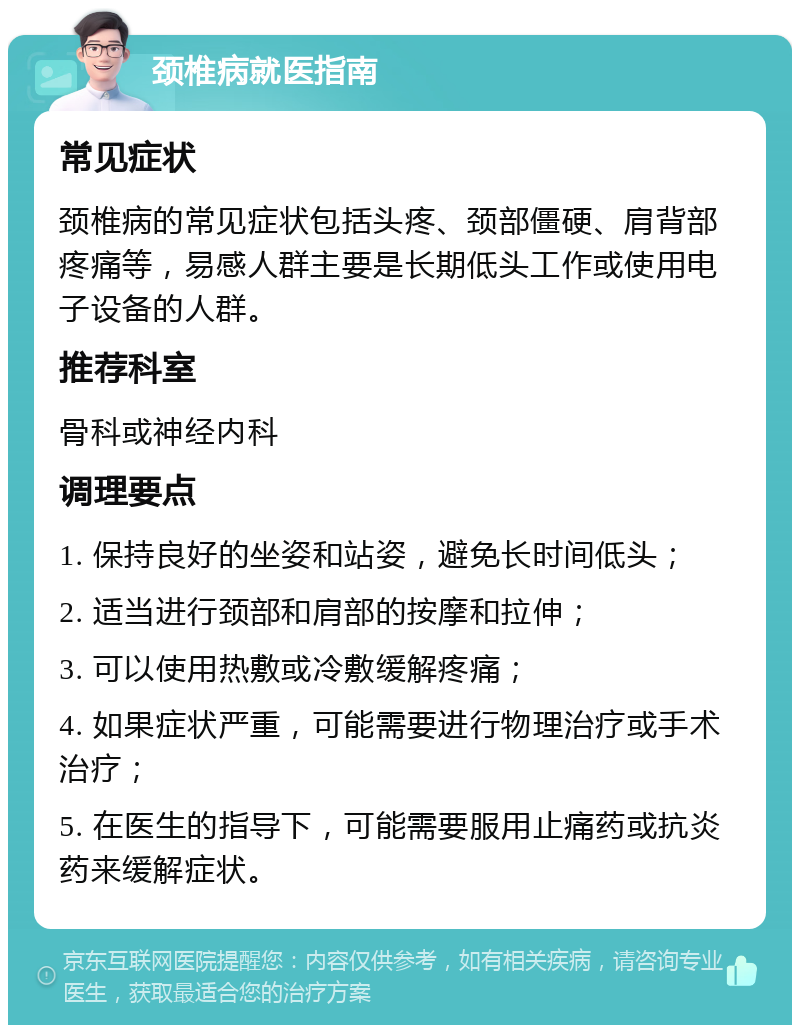 颈椎病就医指南 常见症状 颈椎病的常见症状包括头疼、颈部僵硬、肩背部疼痛等，易感人群主要是长期低头工作或使用电子设备的人群。 推荐科室 骨科或神经内科 调理要点 1. 保持良好的坐姿和站姿，避免长时间低头； 2. 适当进行颈部和肩部的按摩和拉伸； 3. 可以使用热敷或冷敷缓解疼痛； 4. 如果症状严重，可能需要进行物理治疗或手术治疗； 5. 在医生的指导下，可能需要服用止痛药或抗炎药来缓解症状。