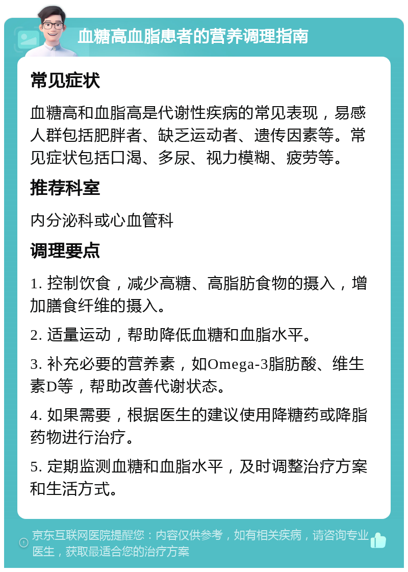 血糖高血脂患者的营养调理指南 常见症状 血糖高和血脂高是代谢性疾病的常见表现，易感人群包括肥胖者、缺乏运动者、遗传因素等。常见症状包括口渴、多尿、视力模糊、疲劳等。 推荐科室 内分泌科或心血管科 调理要点 1. 控制饮食，减少高糖、高脂肪食物的摄入，增加膳食纤维的摄入。 2. 适量运动，帮助降低血糖和血脂水平。 3. 补充必要的营养素，如Omega-3脂肪酸、维生素D等，帮助改善代谢状态。 4. 如果需要，根据医生的建议使用降糖药或降脂药物进行治疗。 5. 定期监测血糖和血脂水平，及时调整治疗方案和生活方式。