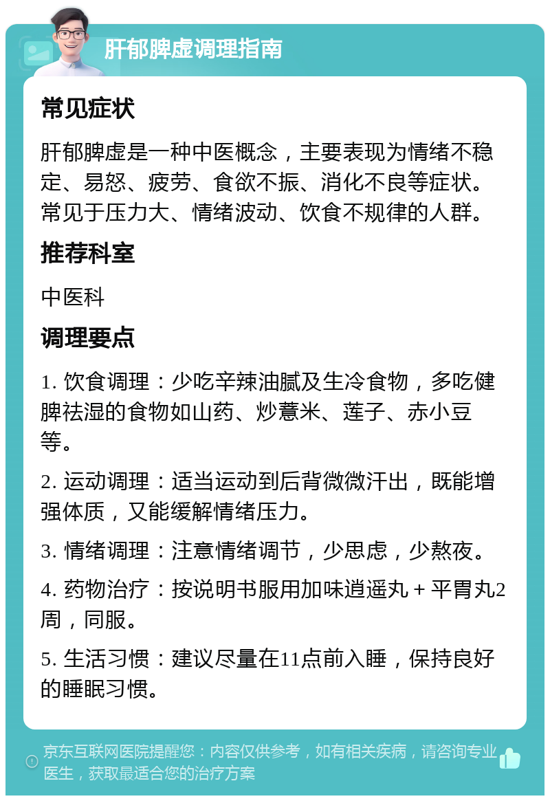 肝郁脾虚调理指南 常见症状 肝郁脾虚是一种中医概念，主要表现为情绪不稳定、易怒、疲劳、食欲不振、消化不良等症状。常见于压力大、情绪波动、饮食不规律的人群。 推荐科室 中医科 调理要点 1. 饮食调理：少吃辛辣油腻及生冷食物，多吃健脾祛湿的食物如山药、炒薏米、莲子、赤小豆等。 2. 运动调理：适当运动到后背微微汗出，既能增强体质，又能缓解情绪压力。 3. 情绪调理：注意情绪调节，少思虑，少熬夜。 4. 药物治疗：按说明书服用加味逍遥丸＋平胃丸2周，同服。 5. 生活习惯：建议尽量在11点前入睡，保持良好的睡眠习惯。