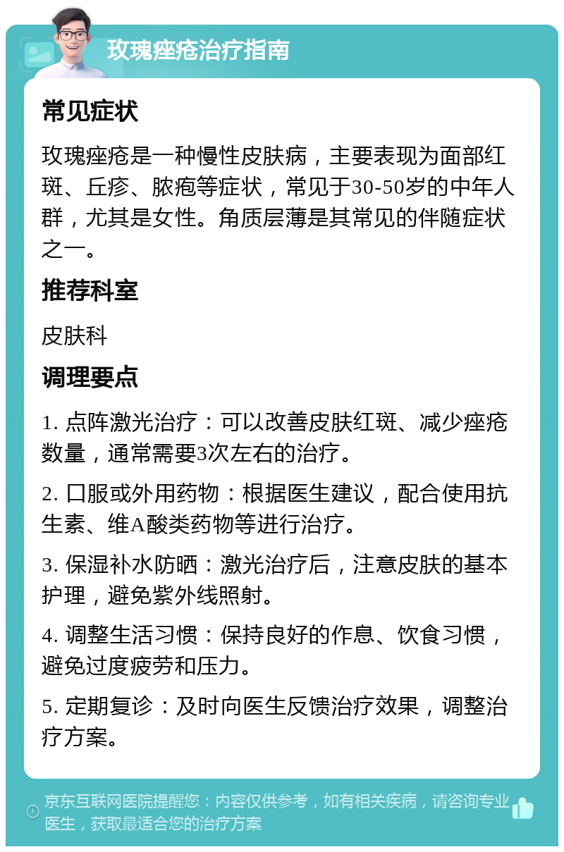 玫瑰痤疮治疗指南 常见症状 玫瑰痤疮是一种慢性皮肤病，主要表现为面部红斑、丘疹、脓疱等症状，常见于30-50岁的中年人群，尤其是女性。角质层薄是其常见的伴随症状之一。 推荐科室 皮肤科 调理要点 1. 点阵激光治疗：可以改善皮肤红斑、减少痤疮数量，通常需要3次左右的治疗。 2. 口服或外用药物：根据医生建议，配合使用抗生素、维A酸类药物等进行治疗。 3. 保湿补水防晒：激光治疗后，注意皮肤的基本护理，避免紫外线照射。 4. 调整生活习惯：保持良好的作息、饮食习惯，避免过度疲劳和压力。 5. 定期复诊：及时向医生反馈治疗效果，调整治疗方案。