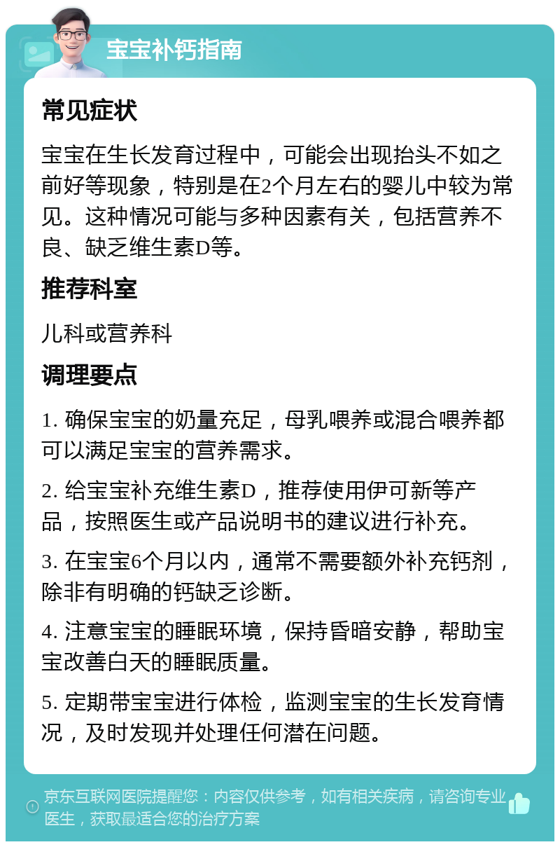 宝宝补钙指南 常见症状 宝宝在生长发育过程中，可能会出现抬头不如之前好等现象，特别是在2个月左右的婴儿中较为常见。这种情况可能与多种因素有关，包括营养不良、缺乏维生素D等。 推荐科室 儿科或营养科 调理要点 1. 确保宝宝的奶量充足，母乳喂养或混合喂养都可以满足宝宝的营养需求。 2. 给宝宝补充维生素D，推荐使用伊可新等产品，按照医生或产品说明书的建议进行补充。 3. 在宝宝6个月以内，通常不需要额外补充钙剂，除非有明确的钙缺乏诊断。 4. 注意宝宝的睡眠环境，保持昏暗安静，帮助宝宝改善白天的睡眠质量。 5. 定期带宝宝进行体检，监测宝宝的生长发育情况，及时发现并处理任何潜在问题。