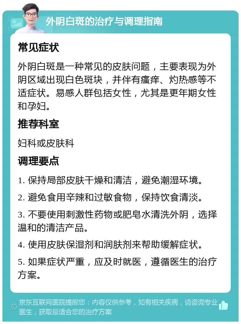 外阴白斑的治疗与调理指南 常见症状 外阴白斑是一种常见的皮肤问题，主要表现为外阴区域出现白色斑块，并伴有瘙痒、灼热感等不适症状。易感人群包括女性，尤其是更年期女性和孕妇。 推荐科室 妇科或皮肤科 调理要点 1. 保持局部皮肤干燥和清洁，避免潮湿环境。 2. 避免食用辛辣和过敏食物，保持饮食清淡。 3. 不要使用刺激性药物或肥皂水清洗外阴，选择温和的清洁产品。 4. 使用皮肤保湿剂和润肤剂来帮助缓解症状。 5. 如果症状严重，应及时就医，遵循医生的治疗方案。